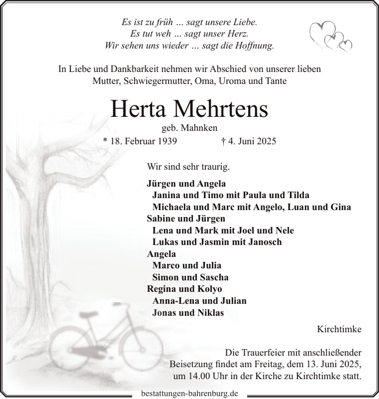 <p>Es ist zu früh … sagt unsere Liebe.<br />Es tut weh … sagt unser Herz.<br />Wir sehen uns wieder … sagt die Hoffnung.<br />In Liebe und Dankbarkeit nehmen wir Abschied von unserer lieben<br />Mutter, Schwiegermutter, Oma, Uroma und Tante</p><p>Herta Mehrtens</p><p>geb. Mahnken<br />* 18. Februar 1939<br />† 4. Juni 2025<br />Wir sind sehr traurig.<br />Jürgen und Angela<br />Janina und Timo mit Paula und Tilda<br />Michaela und Marc mit Angelo, Luan und Gina<br />Sabine und Jürgen<br />Lena und Mark mit Joel und Nele<br />Lukas und Jasmin mit Janosch<br />Angela<br />Marco und Julia<br />Simon und Sascha<br />Regina und Kolyo<br />Anna-Lena und Julian<br />An<br />Jon<br />nas und Niklas<br />Kirchtimke<br />Die Trauerfeier mit anschließender<br />Beisetzung findet am Freitag, dem 13. Juni 2025,<br />um 14.00 Uhr in der Kirche zu Kirchtimke statt.<br />b<br />bestattungen-bahrenburg.de<br />b h b<br />d</p>