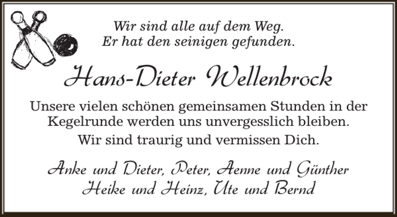 <p>Wir sind alle auf dem Weg.<br />Er hat den seinigen gefunden.</p><p>Hans-Dieter Wellenbrock<br />Unsere vielen schönen gemeinsamen Stunden in der<br />Kegelrunde werden uns unvergesslich bleiben.<br />Wir sind traurig und vermissen Dich.</p><p>Anke und Dieter, Peter, Aenne und Günther<br />Heike und Heinz, Ute und Bernd</p>