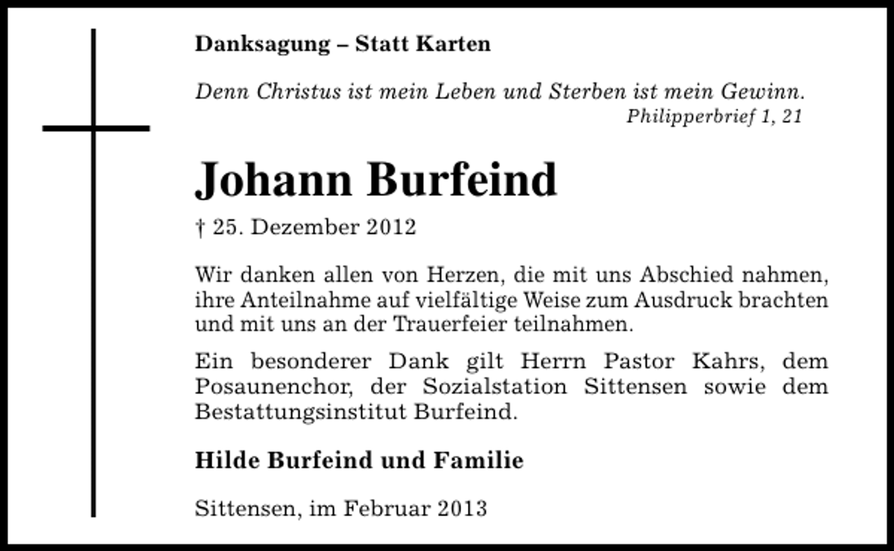 <p>Danksagung – Statt Karten<br />Denn Christus ist mein Leben und Sterben ist mein Gewinn.<br />Philipperbrief 1, 21</p><p>Johann Burfeind<br />† 25. Dezember 2012</p><p>Wir danken allen von Herzen, die mit uns Abschied nahmen,<br />ihre Anteilnahme auf vielfältige Weise zum Ausdruck brachten<br />und mit uns an der Trauerfeier teilnahmen.<br />Ein besonderer Dank gilt Herrn Pastor Kahrs, dem<br />Posaunenchor, der Sozialstation Sittensen sowie dem<br />Bestattungsinstitut Burfeind.</p><p>Hilde Burfeind und Familie<br />Sittensen, im Februar 2013</p>