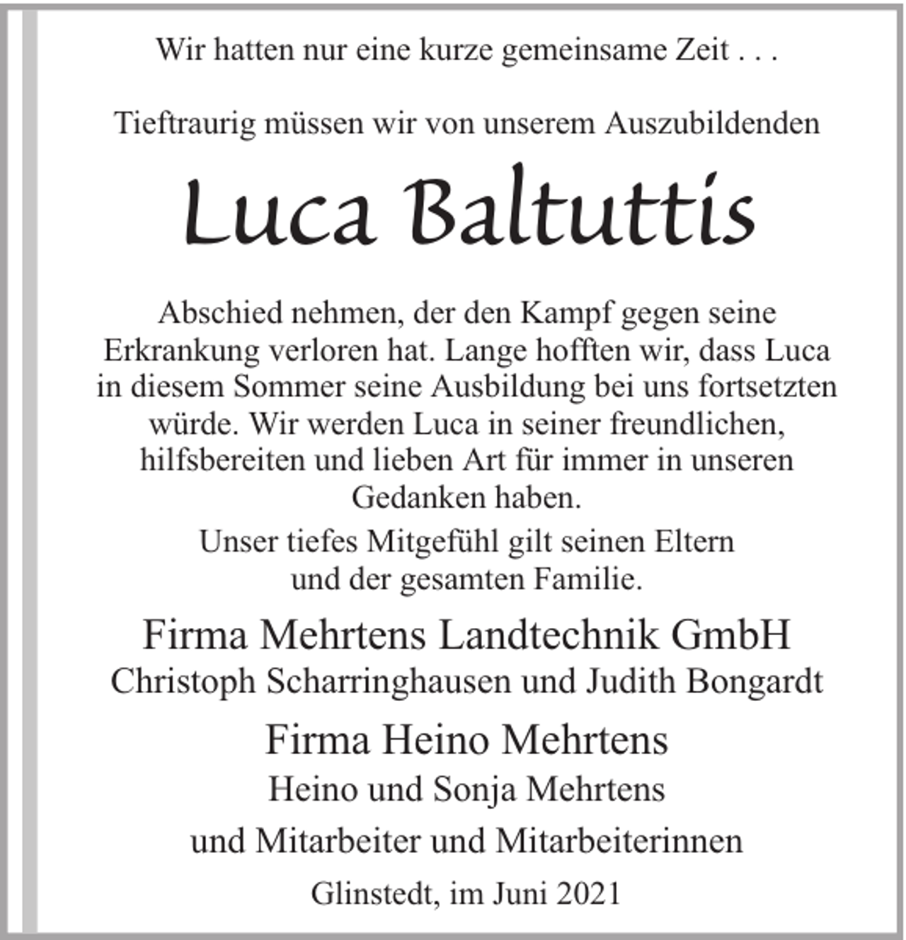 <p>Wir hatten nur eine kurze gemeinsame Zeit . . .<br />Tieftraurig müssen wir von unserem Auszubildenden</p><p>Luca Baltuttis<br />Abschied nehmen, der den Kampf gegen seine<br />Erkrankung verloren hat. Lange hofften wir, dass Luca<br />in diesem Sommer seine Ausbildung bei uns fortsetzten<br />würde. Wir werden Luca in seiner freundlichen,<br />hilfsbereiten und lieben Art für immer in unseren<br />Gedanken haben.<br />Unser tiefes Mitgefühl gilt seinen Eltern<br />und der gesamten Familie.</p><p>Firma Mehrtens Landtechnik GmbH</p><p>Christoph Scharringhausen und Judith Bongardt</p><p>Firma Heino Mehrtens</p><p>Heino und Sonja Mehrtens<br />und Mitarbeiter und Mitarbeiterinnen<br />Glinstedt, im Juni 2021</p>