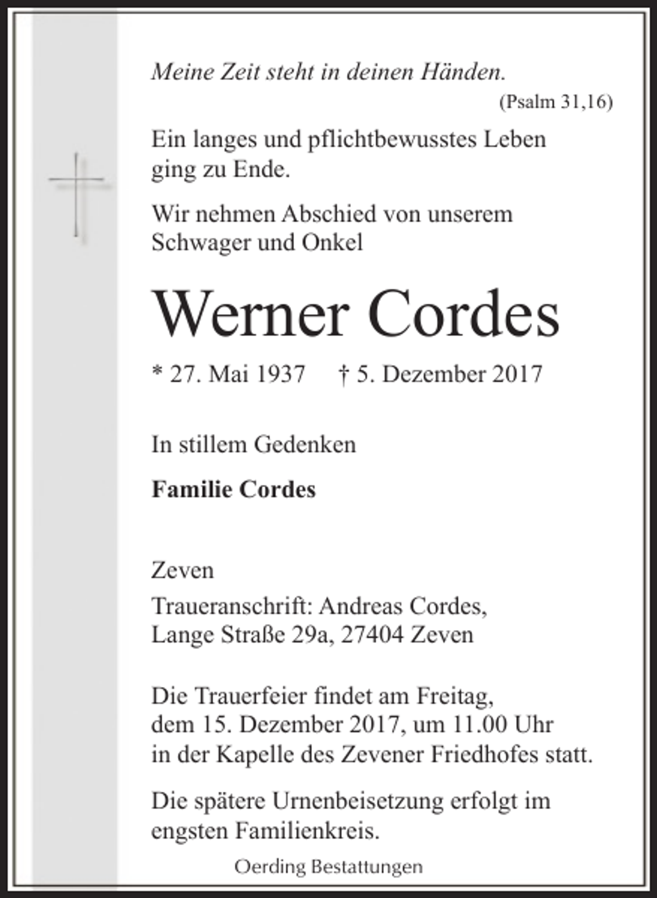 <p>Meine Zeit steht in deinen Händen.</p><p>(Psalm 31,16)</p><p>Ein langes und pflichtbewusstes Leben<br />ging zu Ende.<br />Wir nehmen Abschied von unserem<br />Schwager und Onkel</p><p>Werner Cordes<br />* 27. Mai 1937</p><p>† 5. Dezember 2017</p><p>In stillem Gedenken<br />Familie Cordes<br />Zeven<br />Traueranschrift: Andreas Cordes,<br />Lange Straße 29a, 27404 Zeven<br />Die Trauerfeier findet am Freitag,<br />dem 15. Dezember 2017, um 11.00 Uhr<br />in der Kapelle des Zevener Friedhofes statt.<br />Die spätere Urnenbeisetzung erfolgt im<br />engsten Familienkreis.<br />Oerding Bestattungen</p>