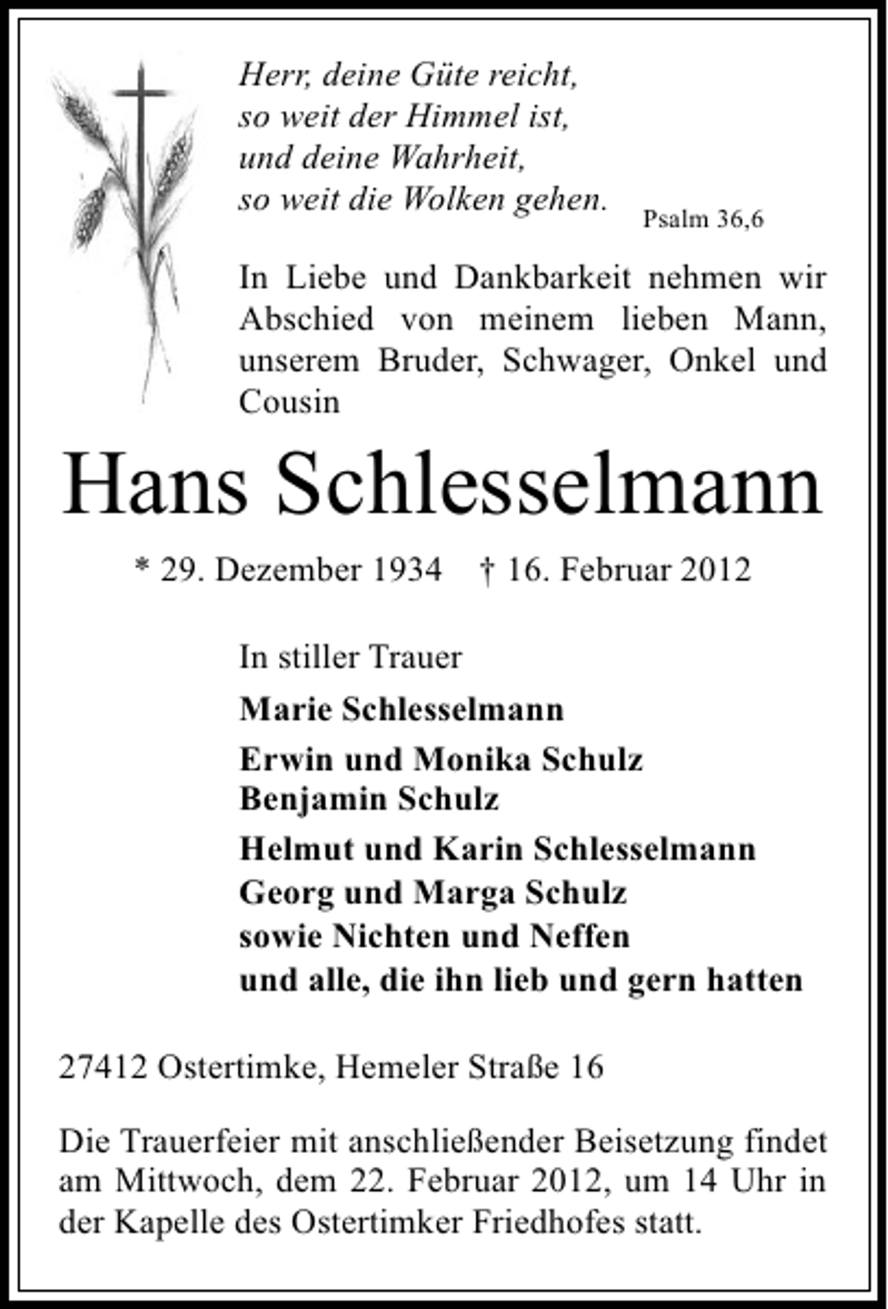 <p>Herr, deine Güte reicht,<br />so weit der Himmel ist,<br />und deine Wahrheit,<br />so weit die Wolken gehen.</p><p>Psalm 36,6</p><p>In Liebe und Dankbarkeit nehmen wir<br />Abschied von meinem lieben Mann,<br />unserem Bruder, Schwager, Onkel und<br />Cousin</p><p>Hans Schlesselmann<br />* 29. Dezember 1934</p><p>† 16. Februar 2012</p><p>In stiller Trauer<br />Marie Schlesselmann<br />Erwin und Monika Schulz<br />Benjamin Schulz<br />Helmut und Karin Schlesselmann<br />Georg und Marga Schulz<br />sowie Nichten und Neffen<br />und alle, die ihn lieb und gern hatten<br />27412 Ostertimke, Hemeler Straße 16<br />Die Trauerfeier mit anschließender Beisetzung findet<br />am Mittwoch, dem 22. Februar 2012, um 14 Uhr in<br />der Kapelle des Ostertimker Friedhofes statt.</p>