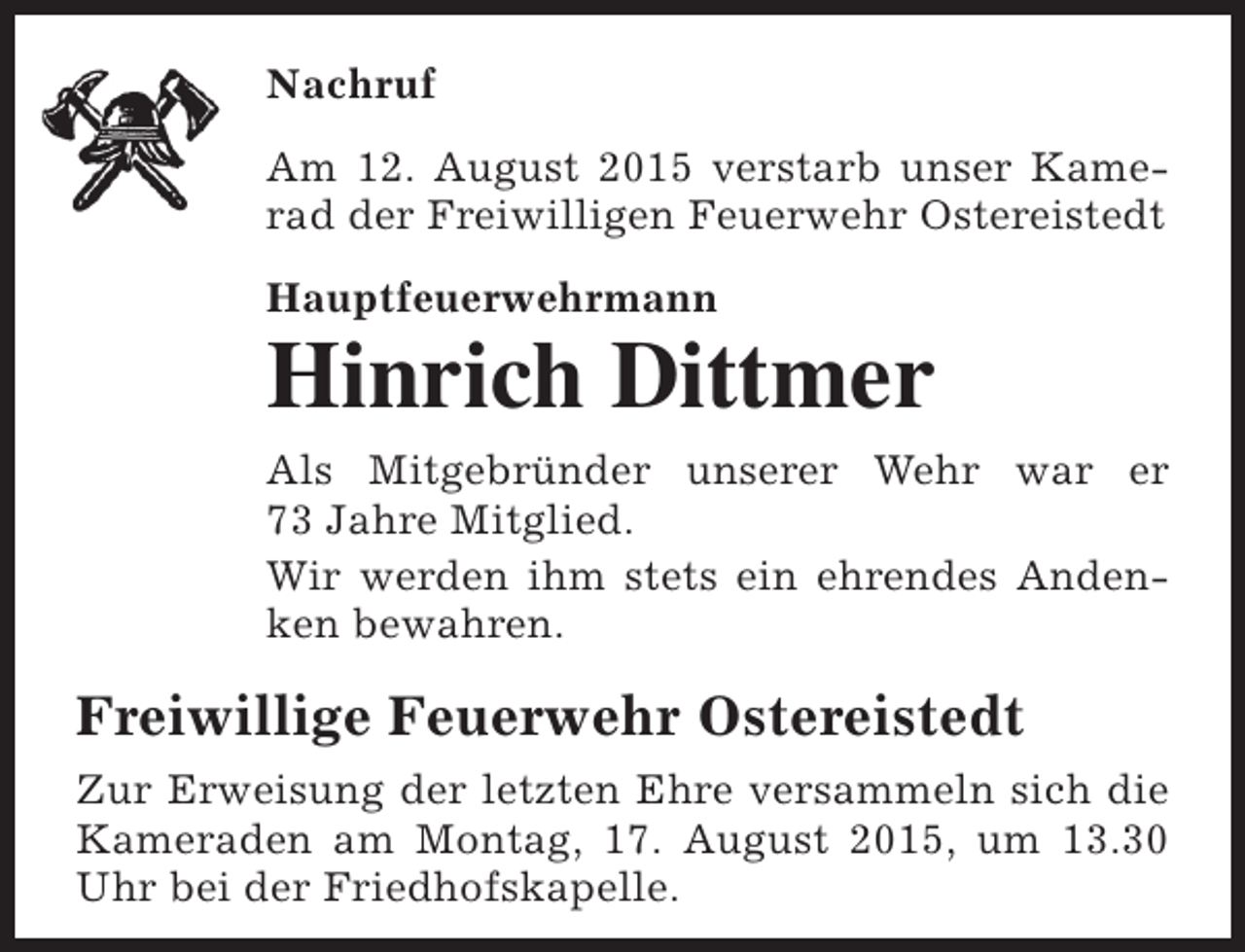 <p>Nachruf<br />Am 12. August 2015 verstarb unser Kamerad der Freiwilligen Feuerwehr Ostereistedt<br />Hauptfeuerwehrmann</p><p>Hinrich Dittmer<br />Als Mitgebründer unserer Wehr war er<br />73 Jahre Mitglied.<br />Wir werden ihm stets ein ehrendes Andenken bewahren.</p><p>Freiwillige Feuerwehr Ostereistedt<br />Zur Erweisung der letzten Ehre versammeln sich die<br />Kameraden am Montag, 17. August 2015, um 13.30<br />Uhr bei der Friedhofskapelle.</p>