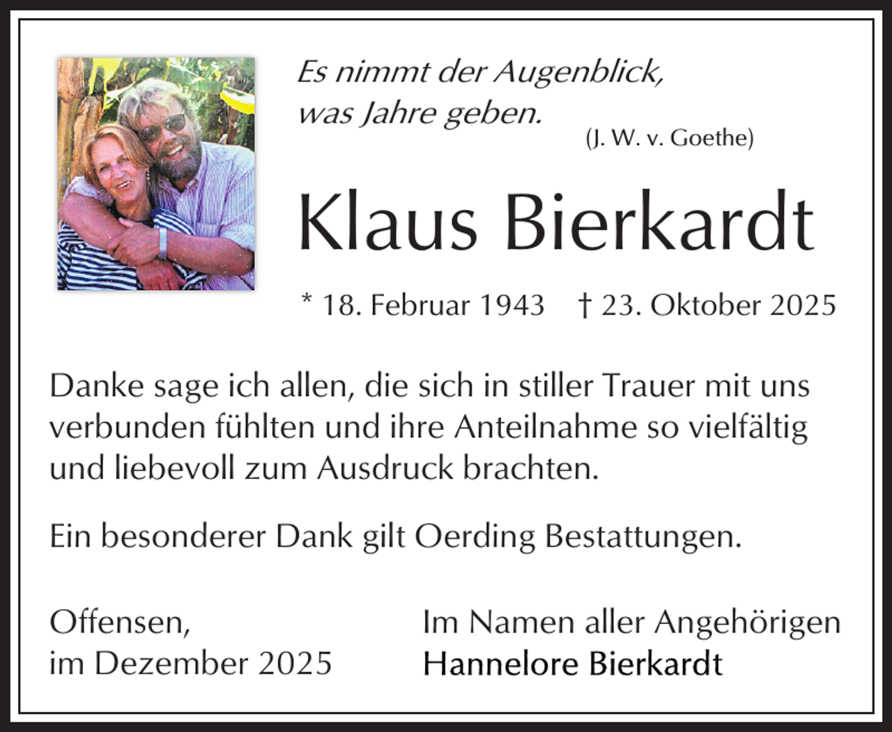 <p>Es nimmt der Augenblick,<br />was Jahre geben.</p><p>(J. W. v. Goethe)</p><p>Klaus Bierkardt<br />* 18. Februar 1943 † 23. Oktober 2025</p><p>Danke sage ich allen, die sich in stiller Trauer mit uns<br />verbunden fühlten und ihre Anteilnahme so vielfältig<br />und liebevoll zum Ausdruck brachten.<br />Ein besonderer Dank gilt Oerding Bestattungen.<br />Offensen,<br />im Dezember 2025</p><p>Im Namen aller Angehörigen</p>