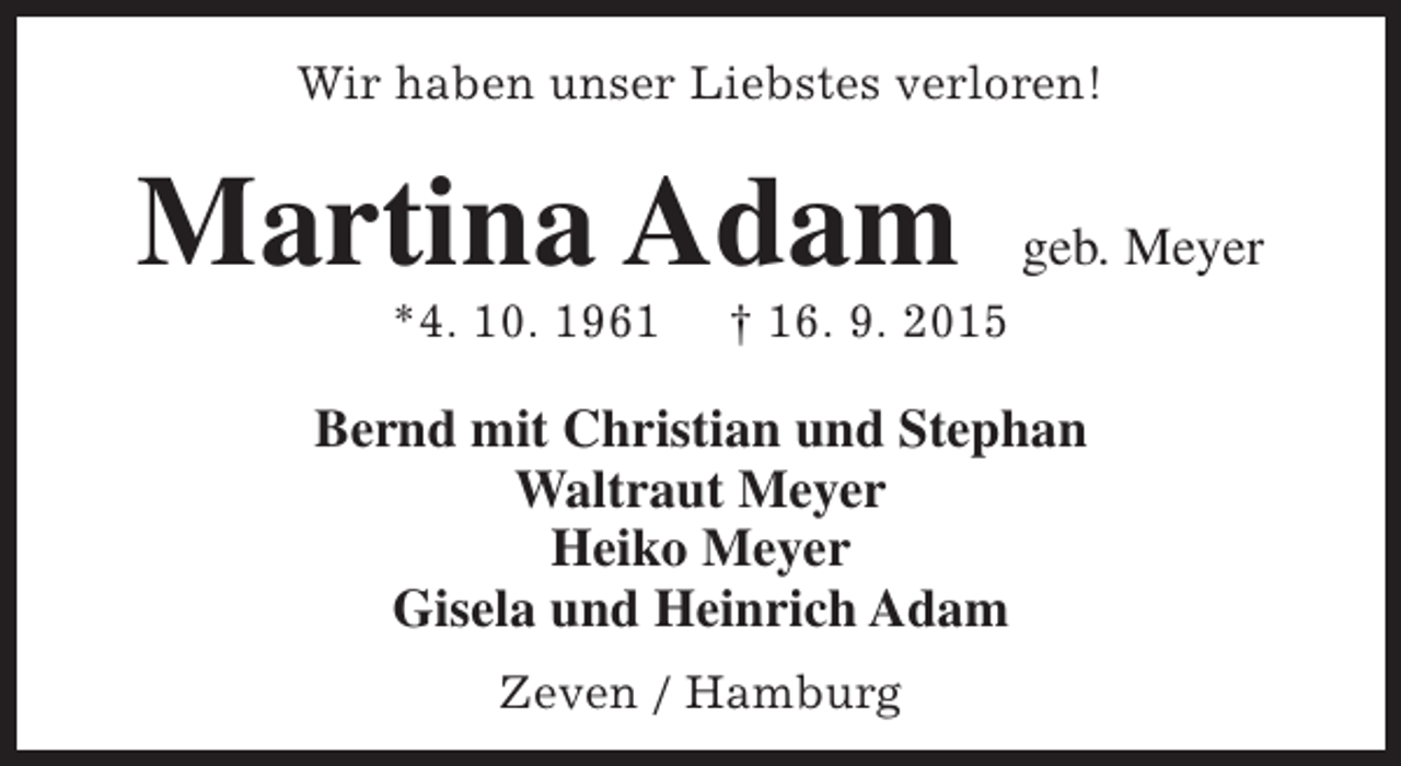 <p>Wir haben unser Liebstes verloren!</p><p>Martina Adam<br />*4. 10. 1961</p><p>geb. Meyer</p><p>† 16. 9. 2015</p><p>Bernd mit Christian und Stephan<br />Waltraut Meyer<br />Heiko Meyer<br />Gisela und Heinrich Adam<br />Zeven / Hamburg</p>