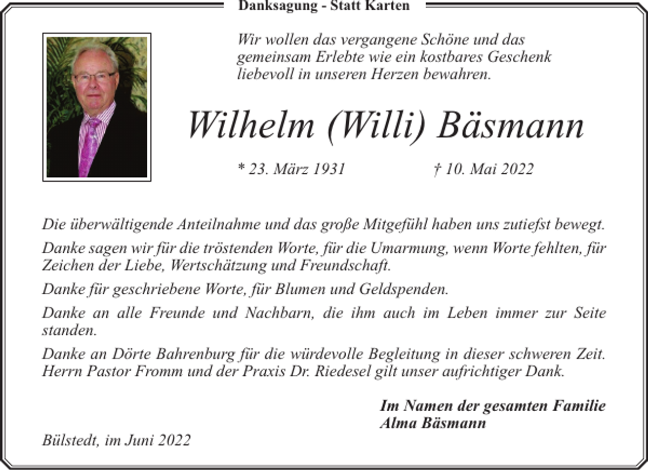 <p>Danksagung - Statt Karten</p><p>Wir wollen das vergangene Schöne und das<br />gemeinsam Erlebte wie ein kostbares Geschenk<br />liebevoll in unseren Herzen bewahren.</p><p>Wilhelm (Willi) Bäsmann<br />* 23. März 1931</p><p>† 10. Mai 2022</p><p>Die überwältigende Anteilnahme und das große Mitgefühl haben uns zutiefst bewegt.<br />Danke sagen wir für die tröstenden Worte, für die Umarmung, wenn Worte fehlten, für<br />Zeichen der Liebe, Wertschätzung und Freundschaft.<br />Danke für geschriebene Worte, für Blumen und Geldspenden.<br />Danke an alle Freunde und Nachbarn, die ihm auch im Leben immer zur Seite<br />standen.<br />Danke an Dörte Bahrenburg für die würdevolle Begleitung in dieser schweren Zeit.<br />Herrn Pastor Fromm und der Praxis Dr. Riedesel gilt unser aufrichtiger Dank.</p><p>Bülstedt, im Juni 2022</p><p>Im Namen der gesamten Familie<br />Alma Bäsmann</p>