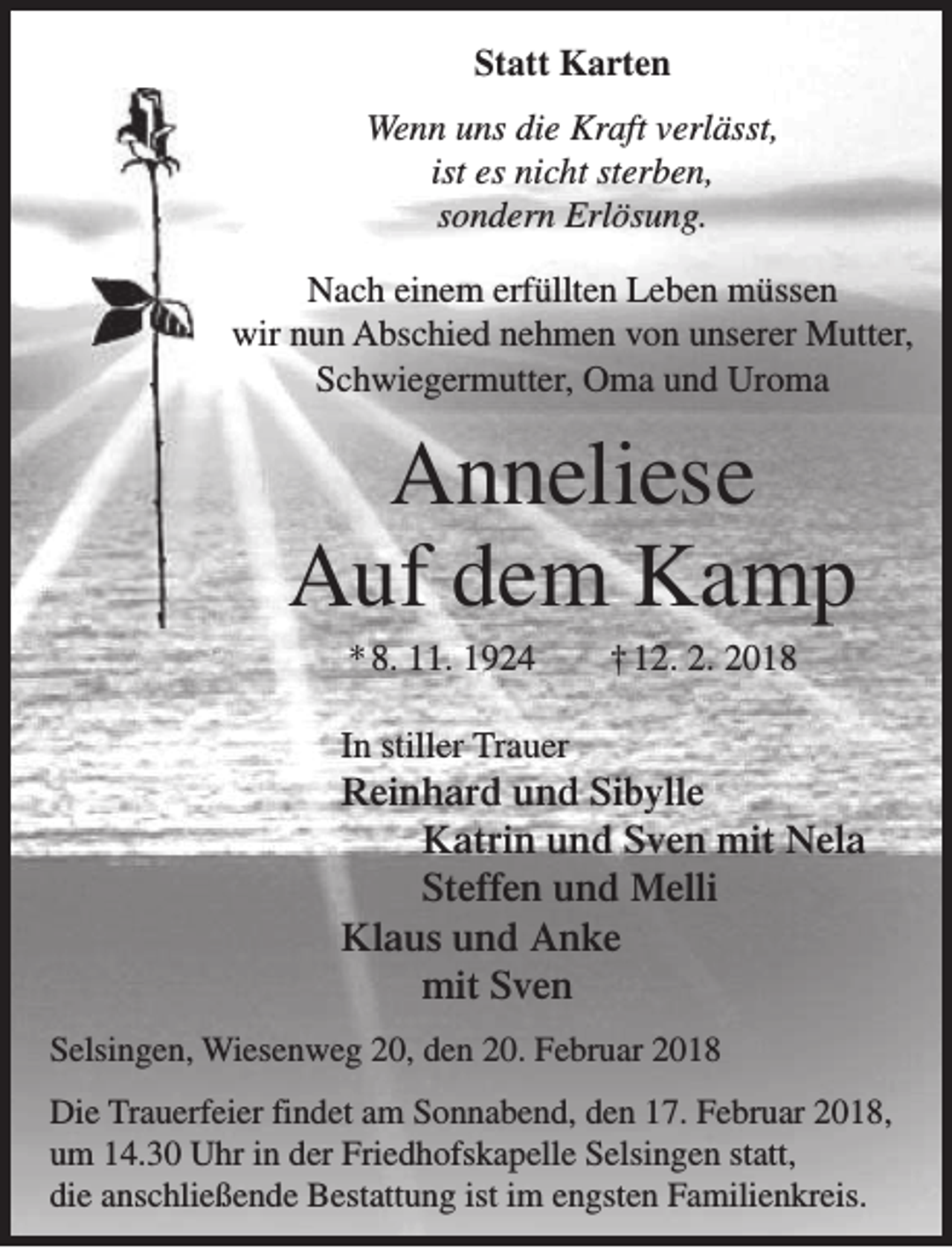 <p>Statt Karten<br />Wenn uns die Kraft verlässt,<br />ist es nicht sterben,<br />sondern Erlösung.<br />Nach einem erfüllten Leben müssen<br />wir nun Abschied nehmen von unserer Mutter,<br />Schwiegermutter, Oma und Uroma</p><p>Anneliese<br />Auf dem Kamp<br />* 8. 11. 1924</p><p>† 12. 2. 2018</p><p>In stiller Trauer</p><p>Reinhard und Sibylle<br />Katrin und Sven mit Nela<br />Steffen und Melli<br />Klaus und Anke<br />mit Sven<br />Selsingen, Wiesenweg 20, den 20. Februar 2018<br />Die Trauerfeier findet am Sonnabend, den 17. Februar 2018,<br />um 14.30 Uhr in der Friedhofskapelle Selsingen statt,<br />die anschließende Bestattung ist im engsten Familienkreis.</p>
