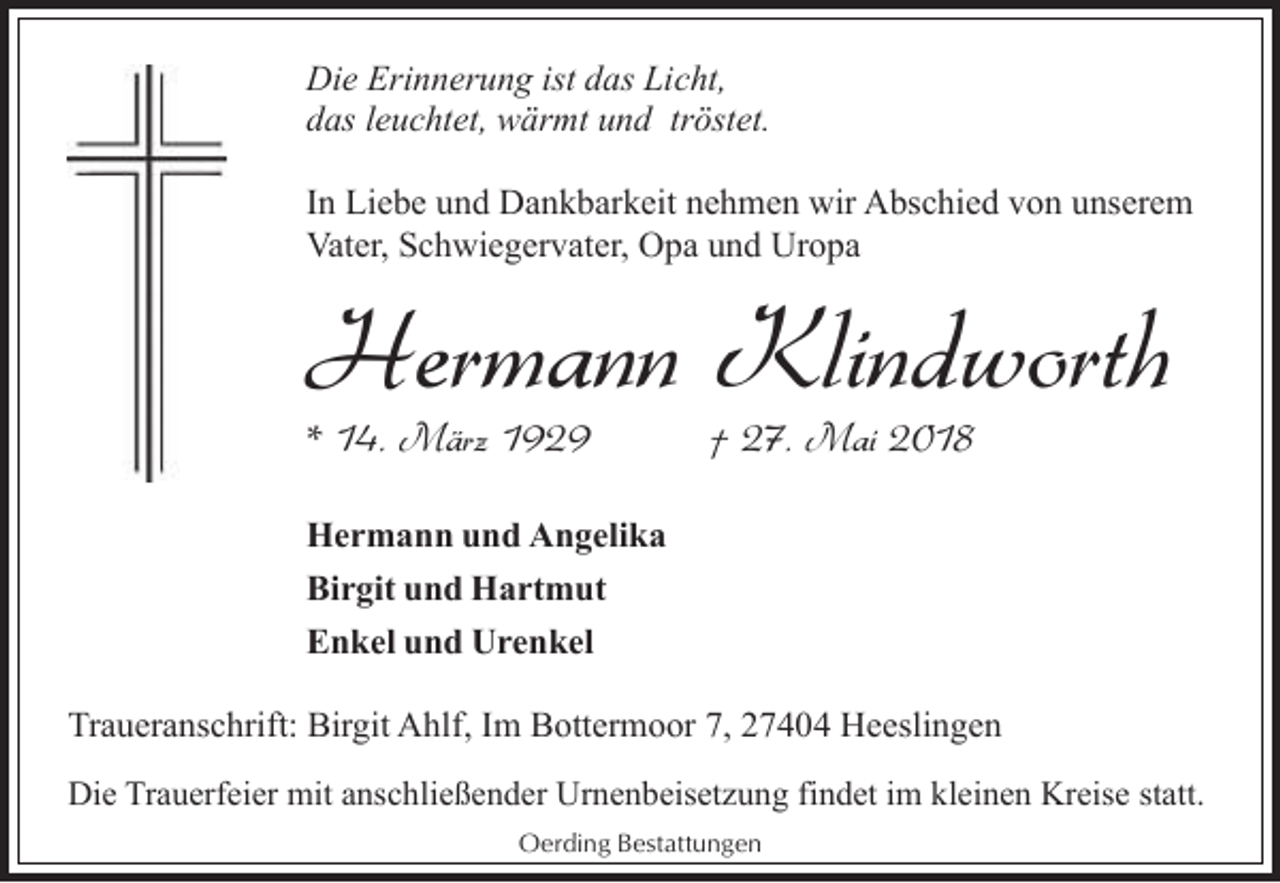 <p>Die Erinnerung ist das Licht,<br />das leuchtet, wärmt und tröstet.<br />In Liebe und Dankbarkeit nehmen wir Abschied von unserem<br />Vater, Schwiegervater, Opa und Uropa</p><p>Hermann Klindworth<br />* 14. März 1929</p><p>† 27. Mai 2018</p><p>Hermann und Angelika<br />Birgit und Hartmut<br />Enkel und Urenkel<br />Traueranschrift: Birgit Ahlf, Im Bottermoor 7, 27404 Heeslingen<br />Die Trauerfeier mit anschließender Urnenbeisetzung findet im kleinen Kreise statt.<br />Oerding Bestattungen</p>