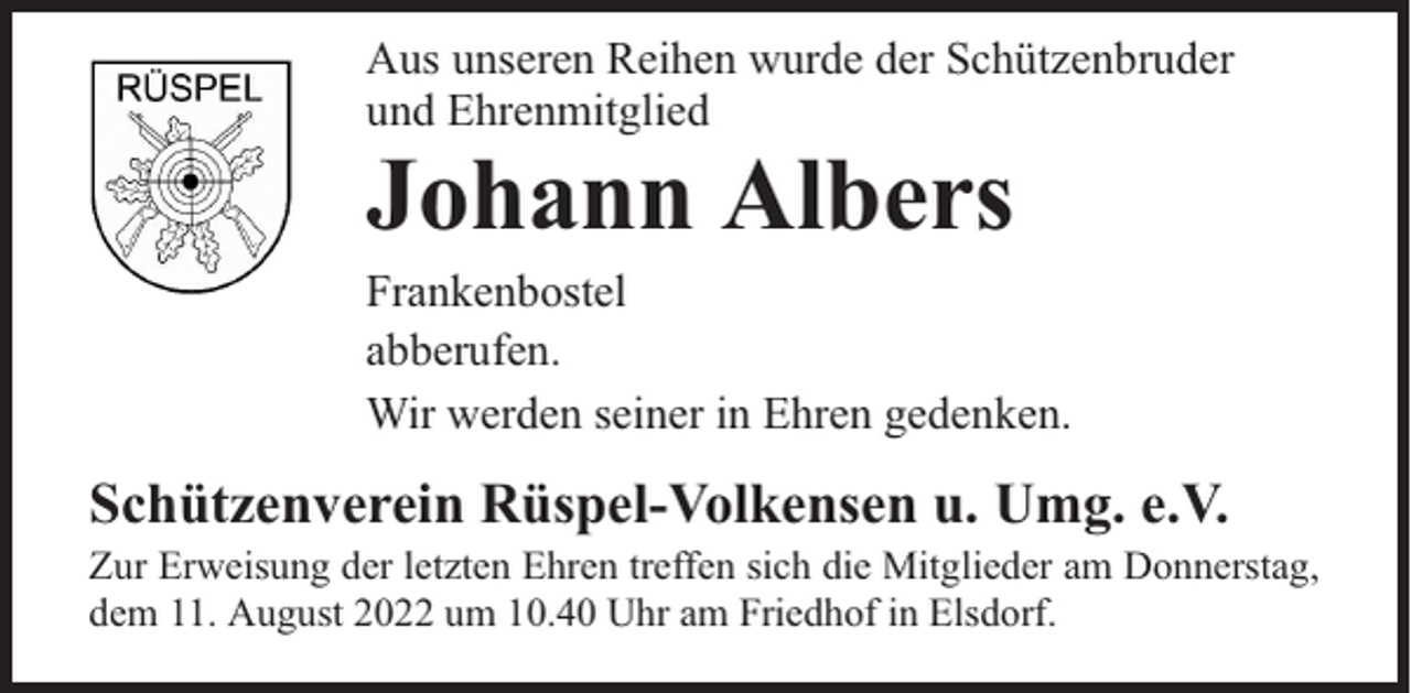 <p>Aus unseren Reihen wurde der Schützenbruder<br />und Ehrenmitglied</p><p>Johann Albers</p><p>Frankenbostel<br />abberufen.<br />Wir werden seiner in Ehren gedenken.</p><p>Schützenverein Rüspel-Volkensen u. Umg. e.V.</p><p>Zur Erweisung der letzten Ehren treffen sich die Mitglieder am Donnerstag,<br />dem 11. August 2022 um 10.40 Uhr am Friedhof in Elsdorf.</p>