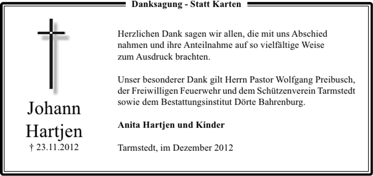<p>Danksagung - Statt Karten<br />Herzlichen Dank sagen wir allen, die mit uns Abschied<br />nahmen und ihre Anteilnahme auf so vielfältige Weise<br />zum Ausdruck brachten.</p><p>Johann<br />Hartjen<br />† 23.11.2012</p><p>Unser besonderer Dank gilt Herrn Pastor Wolfgang Preibusch,<br />der Freiwilligen Feuerwehr und dem Schützenverein Tarmstedt<br />sowie dem Bestattungsinstitut Dörte Bahrenburg.<br />Anita Hartjen und Kinder<br />Tarmstedt, im Dezember 2012</p>