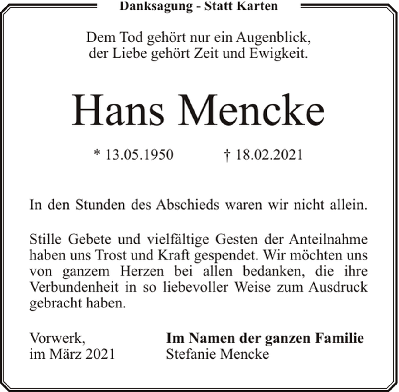 <p>Danksagung - Statt Karten</p><p>Dem Tod gehört nur ein Augenblick,<br />der Liebe gehört Zeit und Ewigkeit.</p><p>Hans Mencke<br />* 13.05.1950</p><p>† 18.02.2021</p><p>In den Stunden des Abschieds waren wir nicht allein.<br />Stille Gebete und vielfältige Gesten der Anteilnahme<br />haben uns Trost und Kraft gespendet. Wir möchten uns<br />von ganzem Herzen bei allen bedanken, die ihre<br />Verbundenheit in so liebevoller Weise zum Ausdruck<br />gebracht haben.<br />Vorwerk,<br />im März 2021</p><p>Im Namen der ganzen Familie<br />Stefanie Mencke</p>