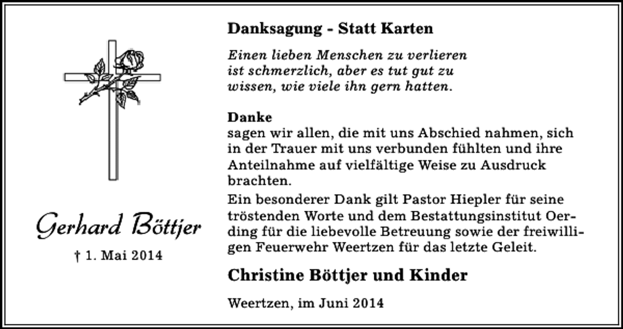 <p>Danksagung - Statt Karten<br />Einen lieben Menschen zu verlieren<br />ist schmerzlich, aber es tut gut zu<br />wissen, wie viele ihn gern hatten.</p><p>Gerhard Böttjer<br />† 1. Mai 2014</p><p>Danke<br />sagen wir allen, die mit uns Abschied nahmen, sich<br />in der Trauer mit uns verbunden fühlten und ihre<br />Anteilnahme auf vielfältige Weise zu Ausdruck<br />brachten.<br />Ein besonderer Dank gilt Pastor Hiepler für seine<br />tröstenden Worte und dem Bestattungsinstitut Oerding für die liebevolle Betreuung sowie der freiwilligen Feuerwehr Weertzen für das letzte Geleit.</p><p>Christine Böttjer und Kinder<br />Weertzen, im Juni 2014</p>