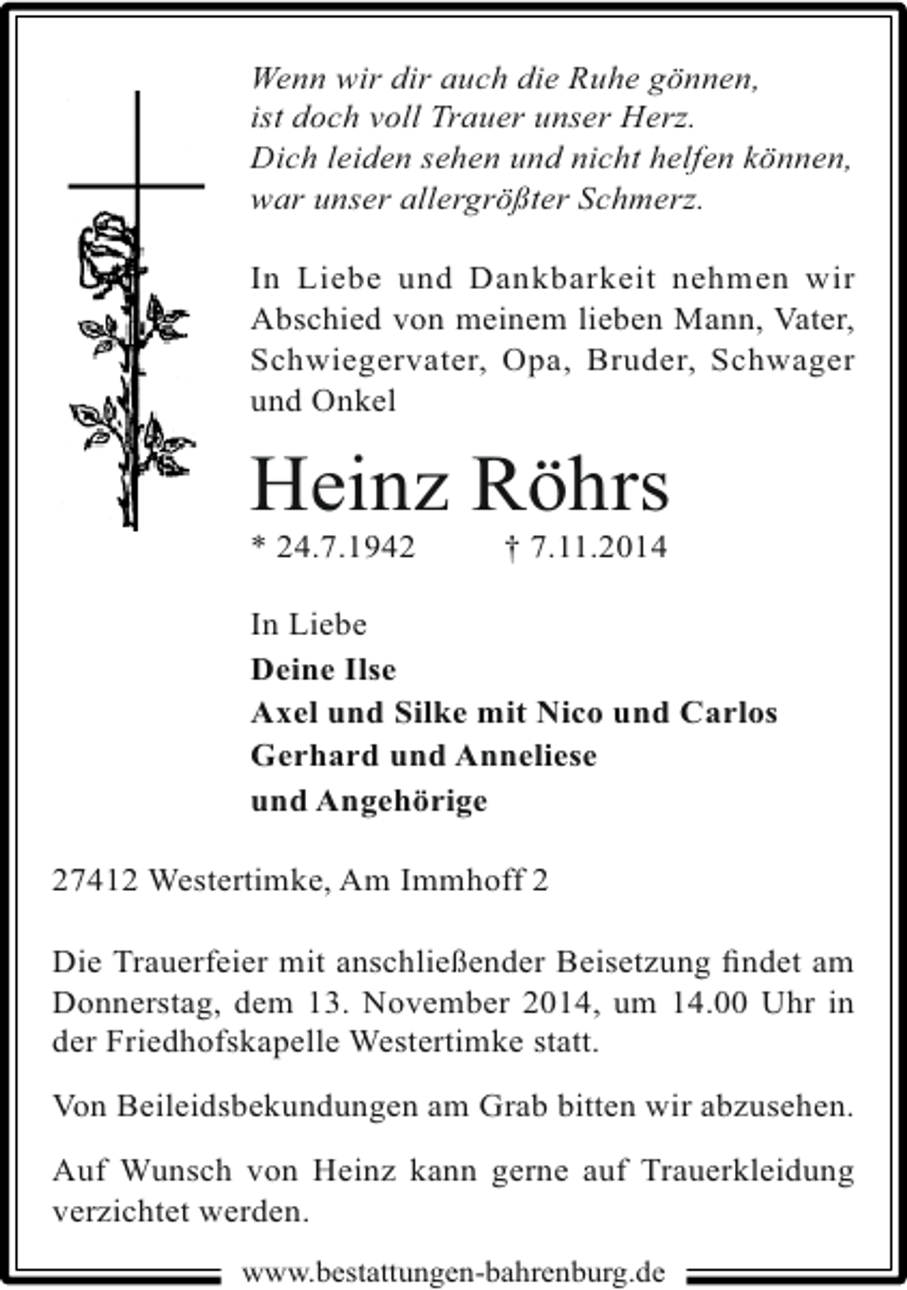 <p>Wenn wir dir auch die Ruhe gönnen,<br />ist doch voll Trauer unser Herz.<br />Dich leiden sehen und nicht helfen können,<br />war unser allergrößter Schmerz.<br />In Liebe und Dankbarkeit nehmen wir<br />Abschied von meinem lieben Mann, Vater,<br />Schwiegervater, Opa, Bruder, Schwager<br />und Onkel</p><p>Heinz Röhrs<br />* 24.7.1942</p><p>† 7.11.2014</p><p>In Liebe<br />Deine Ilse<br />Axel und Silke mit Nico und Carlos<br />Gerhard und Anneliese<br />und Angehörige<br />27412 Westertimke, Am Immhoff 2<br />Die Trauerfeier mit anschließender Beisetzung ﬁndet am<br />Donnerstag, dem 13. November 2014, um 14.00 Uhr in<br />der Friedhofskapelle Westertimke statt.<br />Von Beileidsbekundungen am Grab bitten wir abzusehen.<br />Auf Wunsch von Heinz kann gerne auf Trauerkleidung<br />verzichtet werden.<br />www.bestattungen-bahrenburg.de</p>