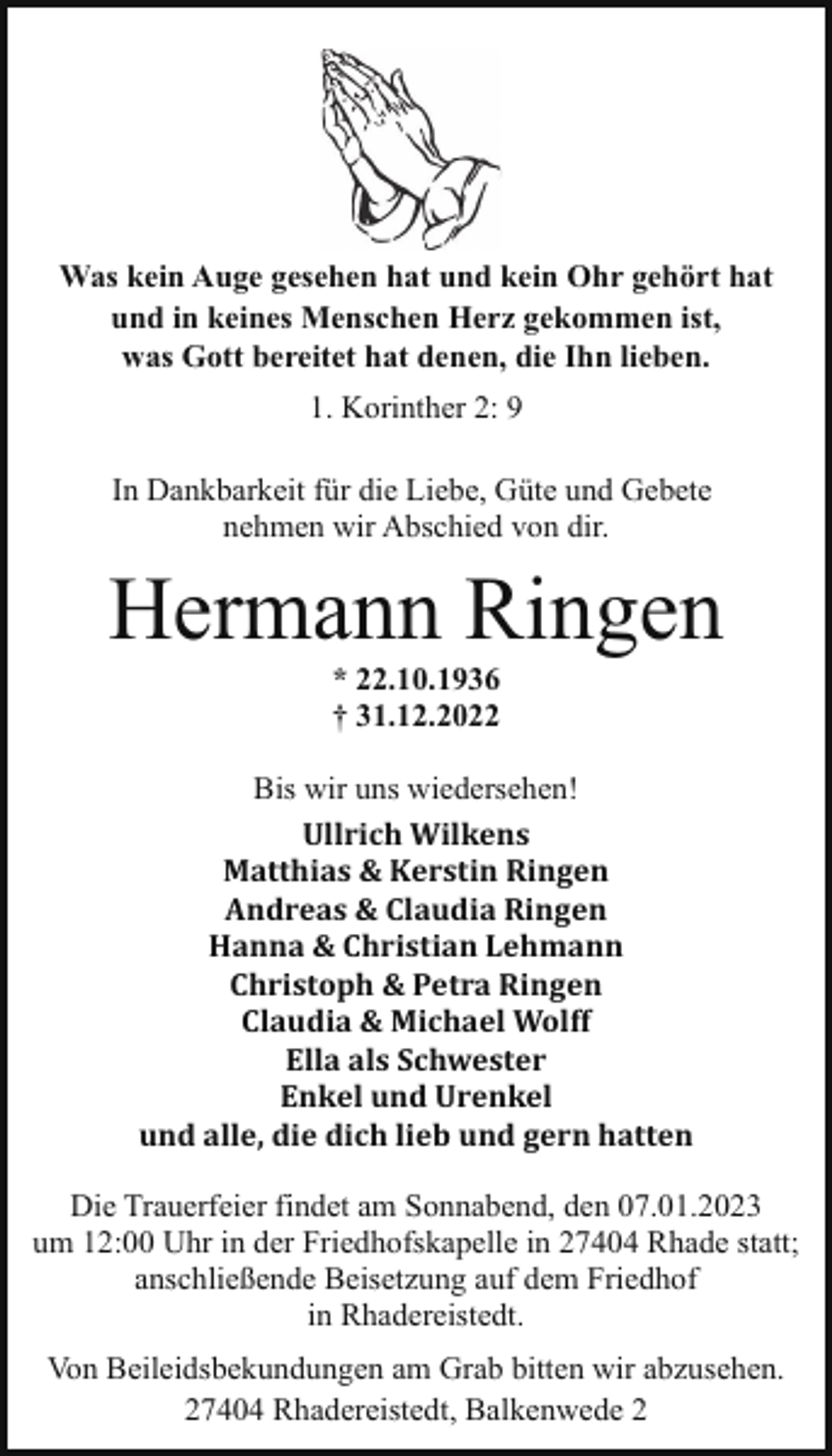 <p>Was kein Auge gesehen hat und kein Ohr gehört hat<br />und in keines Menschen Herz gekommen ist,<br />was Gott bereitet hat denen, die Ihn lieben.<br />1. Korinther 2: 9<br />In Dankbarkeit für die Liebe, Güte und Gebete<br />nehmen wir Abschied von dir.</p><p>Hermann Ringen<br />* 22.10.1936<br />† 31.12.2022</p><p>Bis wir uns wiedersehen!<br />Ullrich Wilkens<br />Matthias &amp; Kerstin Ringen<br />Andreas &amp; Claudia Ringen<br />Hanna &amp; Christian Lehmann<br />Christoph &amp; Petra Ringen<br />Claudia &amp; Michael Wolff<br />Ella als Schwester<br />Enkel und Urenkel<br />und alle, die dich lieb und gern hatten<br />Die Trauerfeier findet am Sonnabend, den 07.01.2023<br />um 12:00 Uhr in der Friedhofskapelle in 27404 Rhade statt;<br />anschließende Beisetzung auf dem Friedhof<br />in Rhadereistedt.<br />Von Beileidsbekundungen am Grab bitten wir abzusehen.<br />27404 Rhadereistedt, Balkenwede 2</p>