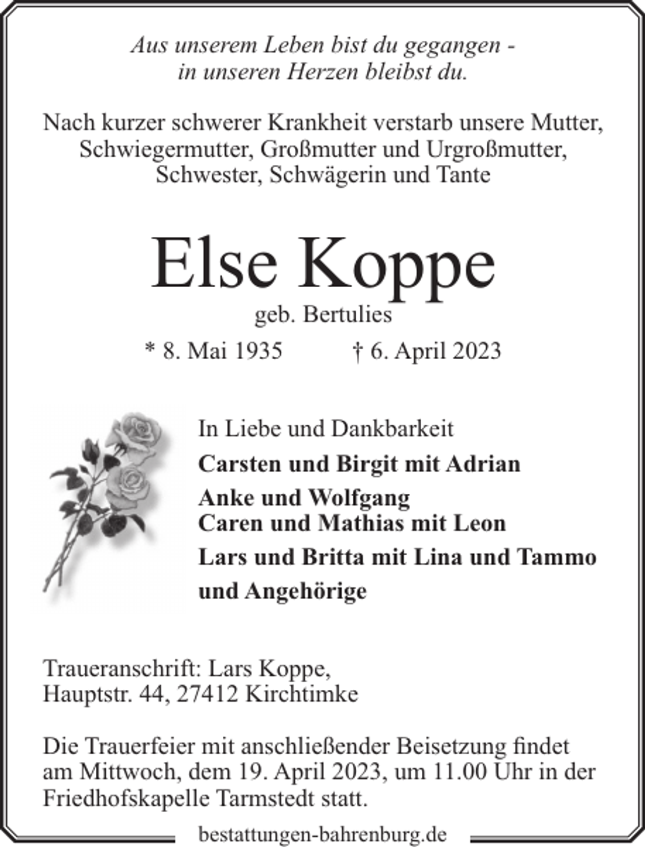 <p>Aus unserem Leben bist du gegangen in unseren Herzen bleibst du.<br />Nach kurzer schwerer Krankheit verstarb unsere Mutter,<br />Schwiegermutter, Großmutter und Urgroßmutter,<br />Schwester, Schwägerin und Tante</p><p>Else Koppe</p><p>geb. Bertulies<br />* 8. Mai 1935<br />† 6. April 2023<br />In Liebe und Dankbarkeit<br />Carsten und Birgit mit Adrian<br />Anke und Wolfgang<br />Caren und Mathias mit Leon<br />Lars und Britta mit Lina und Tammo<br />und Angehörige<br />Traueranschrift: Lars Koppe,<br />Hauptstr. 44, 27412 Kirchtimke<br />Die Trauerfeier mit anschließender Beisetzung findet<br />am Mittwoch, dem 19. April 2023, um 11.00 Uhr in der<br />Friedhofskapelle Tarmstedt statt.<br />bestattungen-bahrenburg.de</p>