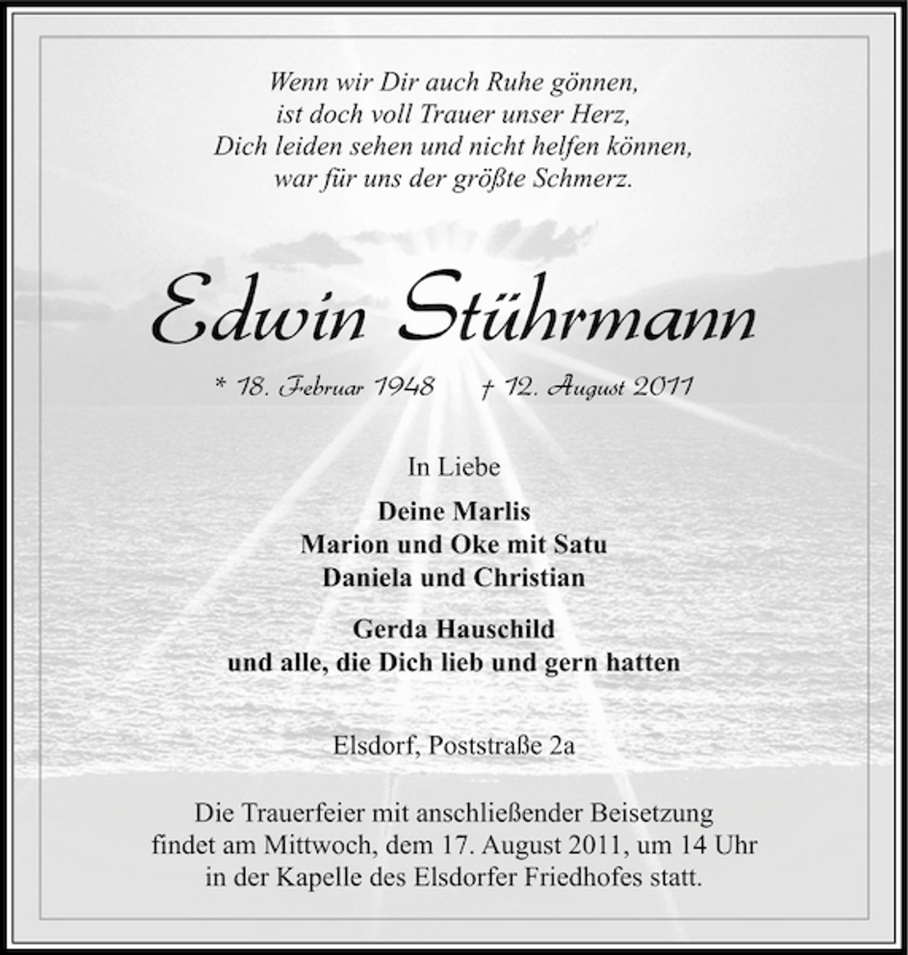 <p>Wenn wir Dir auch Ruhe gönnen,<br />ist doch voll Trauer unser Herz,<br />Dich leiden sehen und nicht helfen können,<br />war für uns der größte Schmerz.</p><p>Edwin Stührmann<br />* 18. Februar 1948</p><p>† 12. August 2011</p><p>In Liebe<br />Deine Marlis<br />Marion und Oke mit Satu<br />Daniela und Christian<br />Gerda Hauschild<br />und alle, die Dich lieb und gern hatten<br />Elsdorf, Poststraße 2a<br />Die Trauerfeier mit anschließender Beisetzung<br />findet am Mittwoch, dem 17. August 2011, um 14 Uhr<br />in der Kapelle des Elsdorfer Friedhofes statt.</p>