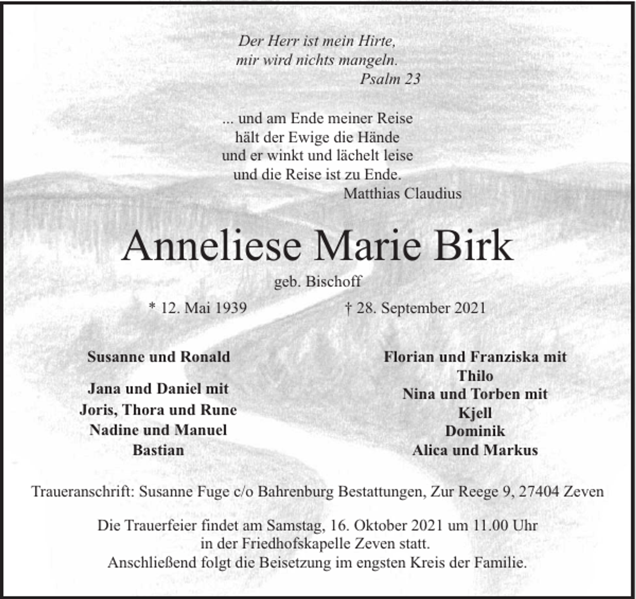 <p>Der Herr ist mein Hirte,<br />mir wird nichts mangeln.<br />Psalm 23<br />... und am Ende meiner Reise<br />hält der Ewige die Hände<br />und er winkt und lächelt leise<br />und die Reise ist zu Ende.<br />Matthias Claudius</p><p>Anneliese Marie Birk<br />geb. Bischoff</p><p>* 12. Mai 1939<br />Susanne und Ronald<br />Jana und Daniel mit<br />Joris, Thora und Rune<br />Nadine und Manuel<br />Bastian</p><p>† 28. September 2021<br />Florian und Franziska mit<br />Thilo<br />Nina und Torben mit<br />Kjell<br />Dominik<br />Alica und Markus</p><p>Traueranschrift: Susanne Fuge c/o Bahrenburg Bestattungen, Zur Reege 9, 27404 Zeven<br />Die Trauerfeier findet am Samstag, 16. Oktober 2021 um 11.00 Uhr<br />in der Friedhofskapelle Zeven statt.<br />Anschließend folgt die Beisetzung im engsten Kreis der Familie.</p>