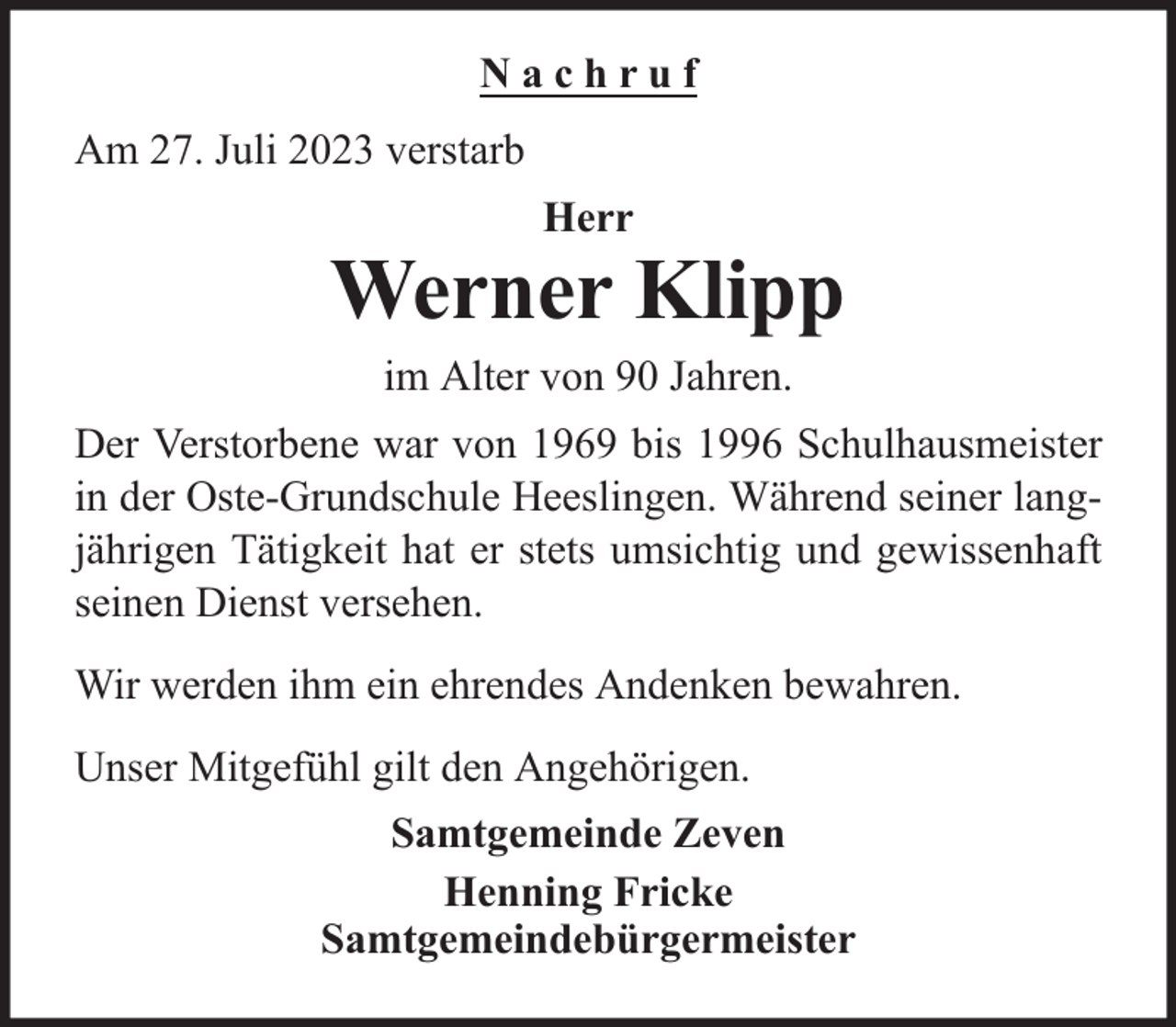 <p>Nachruf<br />Am 27. Juli 2023 verstarb<br />Herr</p><p>Werner Klipp<br />im Alter von 90 Jahren.<br />Der Verstorbene war von 1969 bis 1996 Schulhausmeister<br />in der Oste-Grundschule Heeslingen. Während seiner langjährigen Tätigkeit hat er stets umsichtig und gewissenhaft<br />seinen Dienst versehen.<br />Wir werden ihm ein ehrendes Andenken bewahren.<br />Unser Mitgefühl gilt den Angehörigen.<br />Samtgemeinde Zeven<br />Henning Fricke<br />Samtgemeindebürgermeister</p>