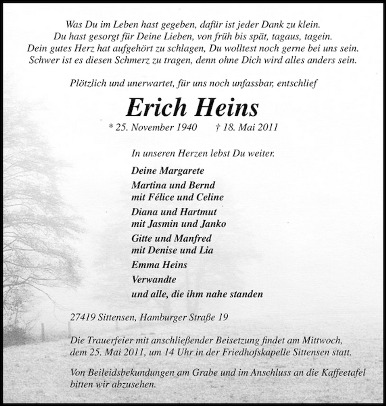 <p>Was Du im Leben hast gegeben, dafür ist jeder Dank zu klein. Du hast gesorgt für Deine Lieben, von früh bis spät, tagaus, tagein. Dein gutes Herz hat aufgehört zu schlagen, Du wolltest noch gerne bei uns sein. Schwer ist es diesen Schmerz zu tragen, denn ohne Dich wird alles anders sein. Plötzlich und unerwartet, für uns noch unfassbar, entschlief</p><p>Erich Heins<br />* 25. November 1940 † 18. Mai 2011 In unseren Herzen lebst Du weiter. Deine Margarete Martina und Bernd mit Félice und Celine Diana und Hartmut mit Jasmin und Janko Gitte und Manfred mit Denise und Lia Emma Heins Verwandte und alle, die ihm nahe standen 27419 Sittensen, Hamburger Straße 19 Die Trauerfeier mit anschließender Beisetzung ﬁndet am Mittwoch, dem 25. Mai 2011, um 14 Uhr in der Friedhofskapelle Sittensen statt. Von Beileidsbekundungen am Grabe und im Anschluss an die Kaffeetafel bitten wir abzusehen.</p>