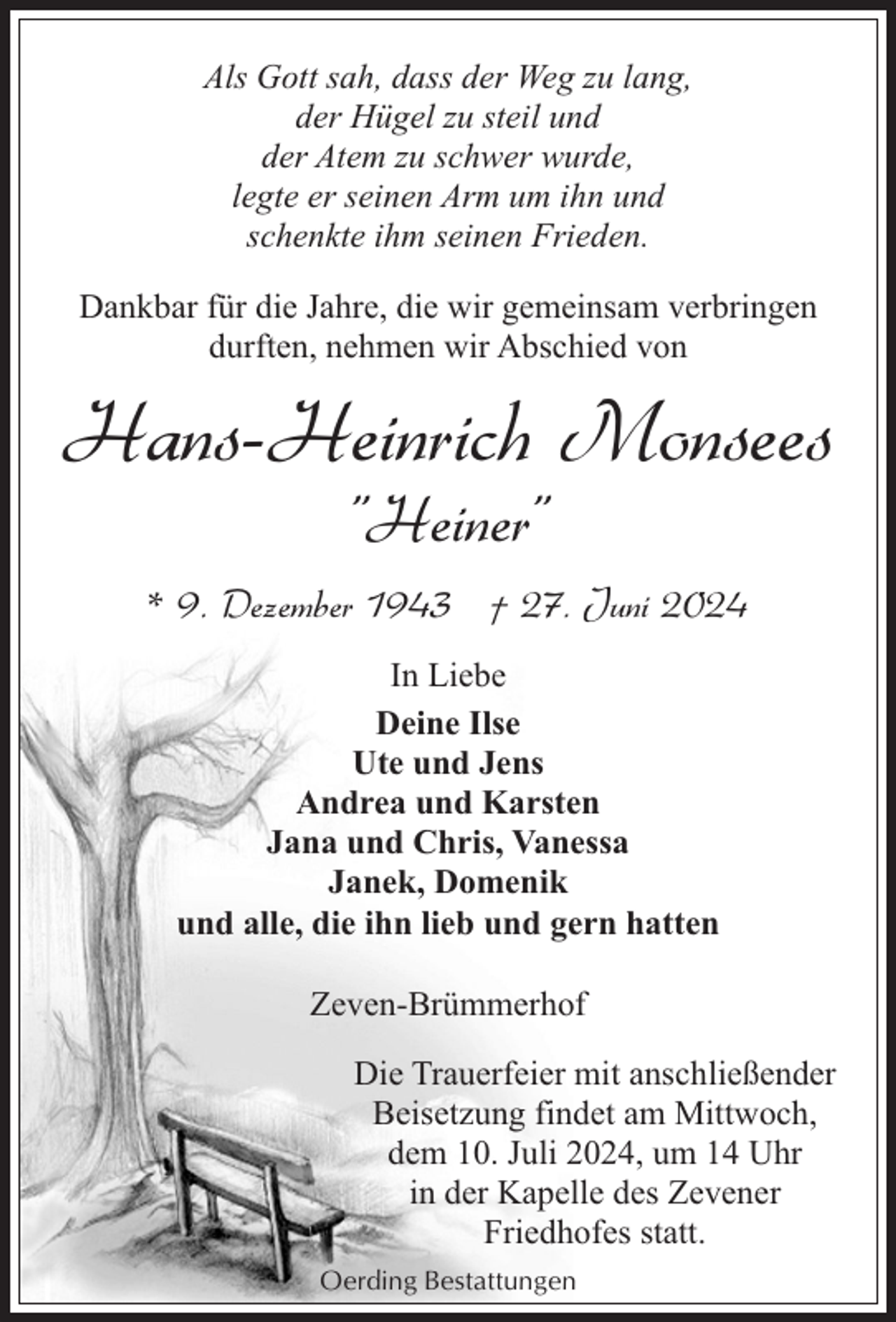 <p>Als Gott sah, dass der Weg zu lang,<br />der Hügel zu steil und<br />der Atem zu schwer wurde,<br />legte er seinen Arm um ihn und<br />schenkte ihm seinen Frieden.<br />Dankbar für die Jahre, die wir gemeinsam verbringen<br />durften, nehmen wir Abschied von</p><p>Hans-Heinrich Monsees<br />"Heiner"</p><p>* 9. Dezember 1943 † 27. Juni 2024<br />In Liebe<br />Deine Ilse<br />Ute und Jens<br />Andrea und Karsten<br />Jana und Chris, Vanessa<br />Janek, Domenik<br />und alle, die ihn lieb und gern hatten<br />Zeven-Brümmerhof<br />Die Trauerfeier mit anschließender<br />Beisetzung findet am Mittwoch,<br />dem 10. Juli 2024, um 14 Uhr<br />in der Kapelle des Zevener<br />Friedhofes statt.<br />Oerding Bestattungen</p>