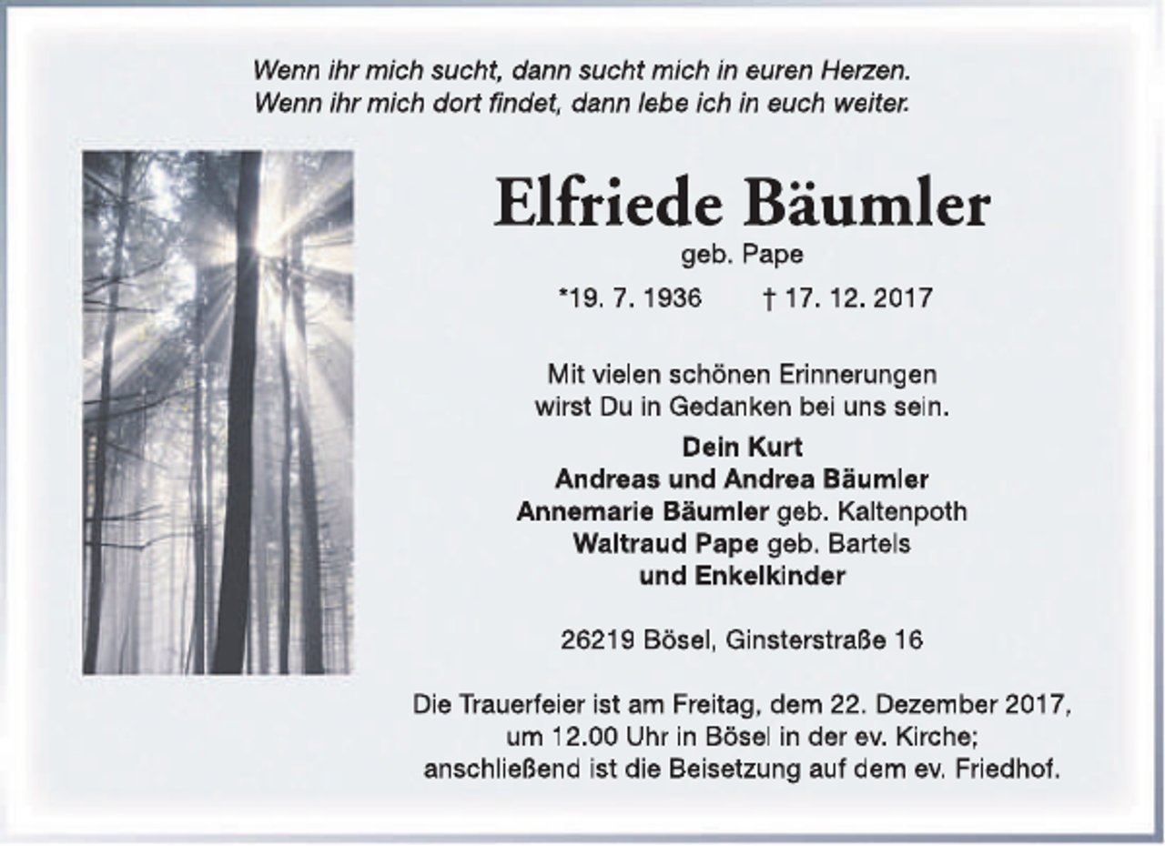 <p>Wenn ihr mich sucht, dann sucht mich in euren Herzen.<br />Wenn ihr mich dort findet, dann lebe ich in euch weiter.</p><p>Elfriede Bäumler<br />geb. Pape</p><p>*19. 7. 1936</p><p>† 17. 12. 2017</p><p>Mit vielen schönen Erinnerungen<br />wirst Du in Gedanken bei uns sein.<br />Dein Kurt<br />Andreas und Andrea Bäumler<br />Annemarie Bäumler geb. Kaltenpoth<br />Waltraud Pape geb. Bartels<br />und Enkelkinder<br />26219 Bösel, Ginsterstraße 16<br />Die Trauerfeier ist am Freitag, dem 22. Dezember 2017,<br />um 12.00 Uhr in Bösel in der ev. Kirche;<br />anschließend ist die Beisetzung auf dem ev. Friedhof.</p>