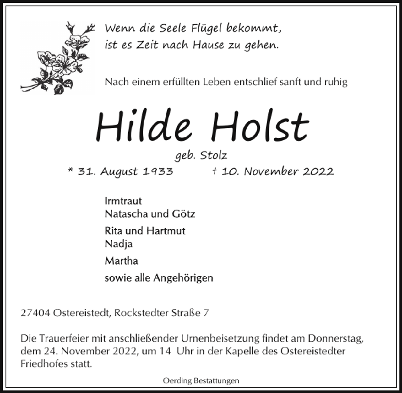 <p>Wenn die Seele Flügel bekommt,<br />ist es Zeit nach Hause zu gehen.<br />Nach einem erfüllten Leben entschlief sanft und ruhig</p><p>Hilde Holst</p><p>geb. Stolz<br />* 31. August 1933<br />† 10. November 2027404 Ostereistedt, Rockstedter Straße 7<br />Die Trauerfeier mit anschließender Urnenbeisetzung findet am Donnerstag,<br />dem 24. November 2022, um 14 Uhr in der Kapelle des Ostereistedter<br />Friedhofes statt.<br />Oerding Bestattungen</p>