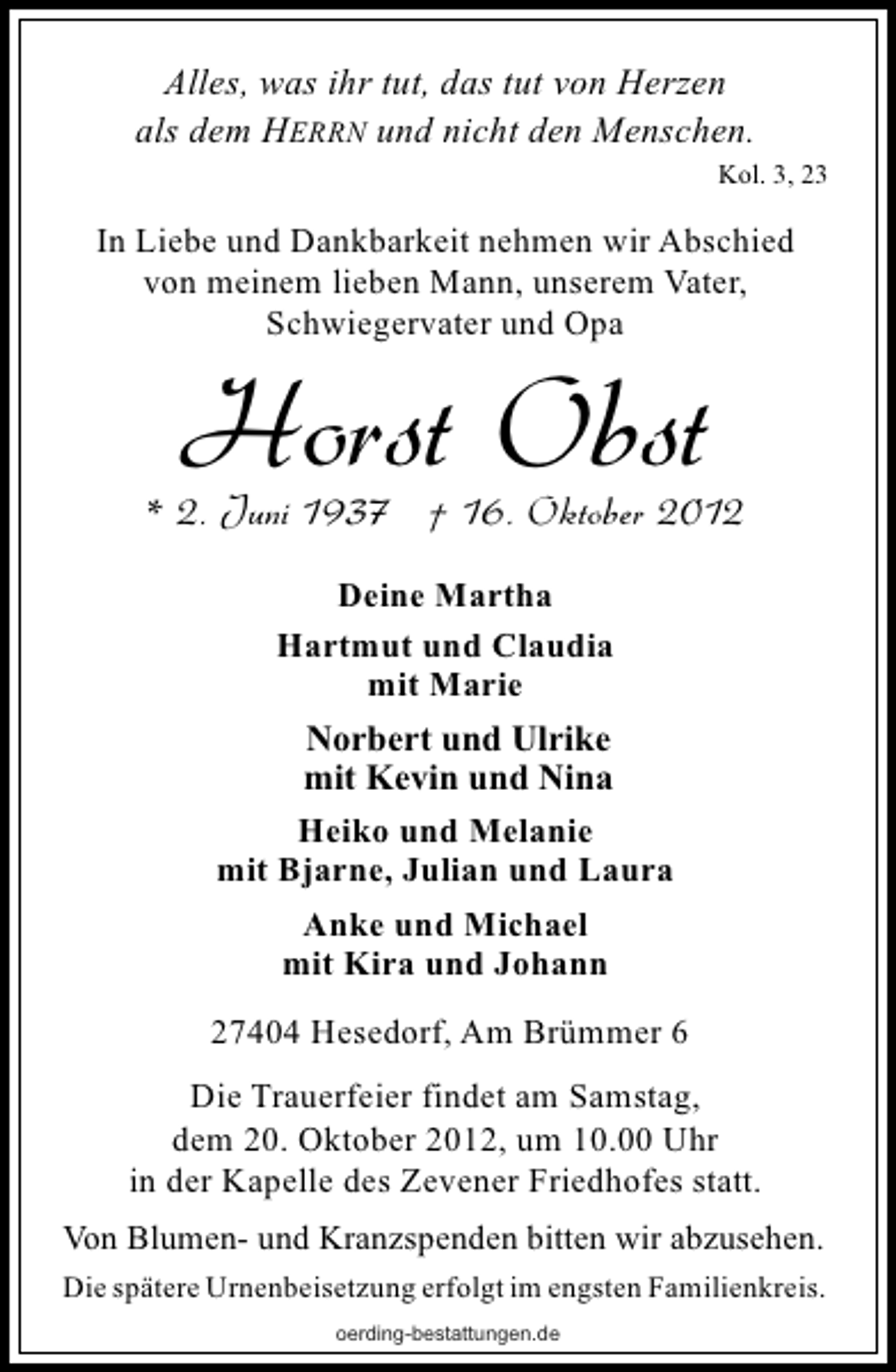 <p>Alles, was ihr tut, das tut von Herzen<br />als dem HERRN und nicht den Menschen.<br />Kol. 3, 23</p><p>In Liebe und Dankbarkeit nehmen wir Abschied<br />von meinem lieben Mann, unserem Vater,<br />Schwiegervater und Opa</p><p>Horst Obst</p><p>* 2. Juni 1937 † 16. Oktober 2012<br />Deine Martha<br />Hartmut und Claudia<br />mit Marie<br />Norbert und Ulrike<br />mit Kevin und Nina<br />Heiko und Melanie<br />mit Bjarne, Julian und Laura<br />Anke und Michael<br />mit Kira und Johann<br />27404 Hesedorf, Am Brümmer 6<br />Die Trauerfeier findet am Samstag,<br />dem 20. Oktober 2012, um 10.00 Uhr<br />in der Kapelle des Zevener Friedhofes statt.<br />Von Blumen- und Kranzspenden bitten wir abzusehen.<br />Die spätere Urnenbeisetzung erfolgt im engsten Familienkreis.<br />oerding-bestattungen.de</p>