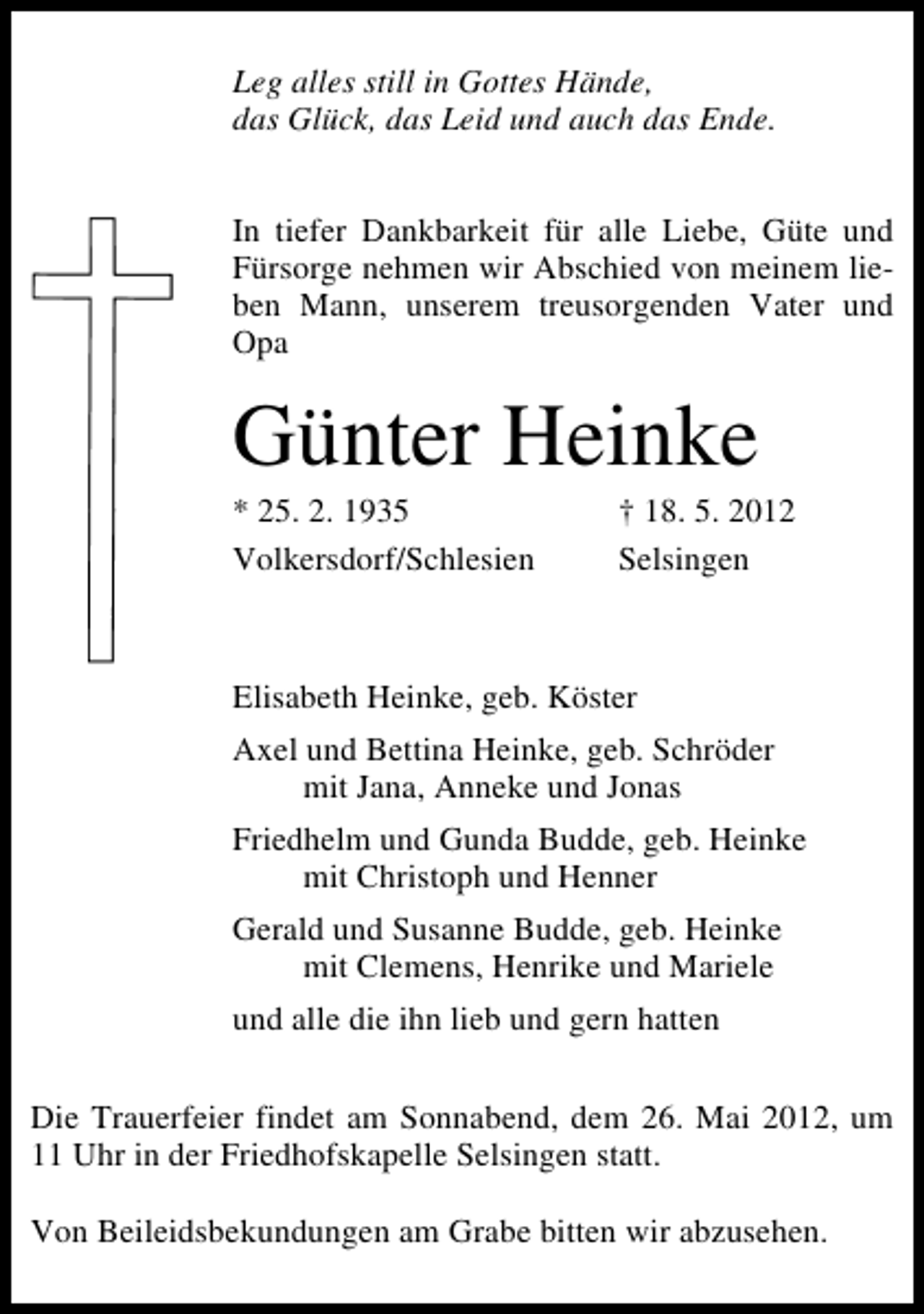 <p>Leg alles still in Gottes Hände,<br />das Glück, das Leid und auch das Ende.<br />In tiefer Dankbarkeit für alle Liebe, Güte und<br />Fürsorge nehmen wir Abschied von meinem lieben Mann, unserem treusorgenden Vater und<br />Opa</p><p>Günter Heinke</p><p>* 25. 2. 1935<br />Volkersdorf/Schlesien</p><p>† 18. 5. 2012<br />Selsingen</p><p>Elisabeth Heinke, geb. Köster<br />Axel und Bettina Heinke, geb. Schröder<br />mit Jana, Anneke und Jonas<br />Friedhelm und Gunda Budde, geb. Heinke<br />mit Christoph und Henner<br />Gerald und Susanne Budde, geb. Heinke<br />mit Clemens, Henrike und Mariele<br />und alle die ihn lieb und gern hatten<br />Die Trauerfeier findet am Sonnabend, dem 26. Mai 2012, um<br />11 Uhr in der Friedhofskapelle Selsingen statt.<br />Von Beileidsbekundungen am Grabe bitten wir abzusehen.</p>