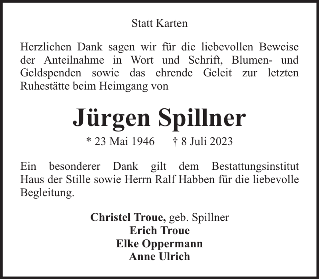 <p>Statt Karten<br />Herzlichen Dank sagen wir für die liebevollen Beweise<br />der Anteilnahme in Wort und Schrift, Blumen- und<br />Geldspenden sowie das ehrende Geleit zur letzten<br />Ruhestätte beim Heimgang von</p><p>Jürgen Spillner<br />* 23 Mai 1946</p><p>† 8 Juli 2023</p><p>Ein besonderer Dank gilt dem Bestattungsinstitut<br />Haus der Stille sowie Herrn Ralf Habben für die liebevolle<br />Begleitung.<br />Christel Troue, geb. Spillner<br />Erich Troue<br />Elke Oppermann<br />Anne Ulrich</p>