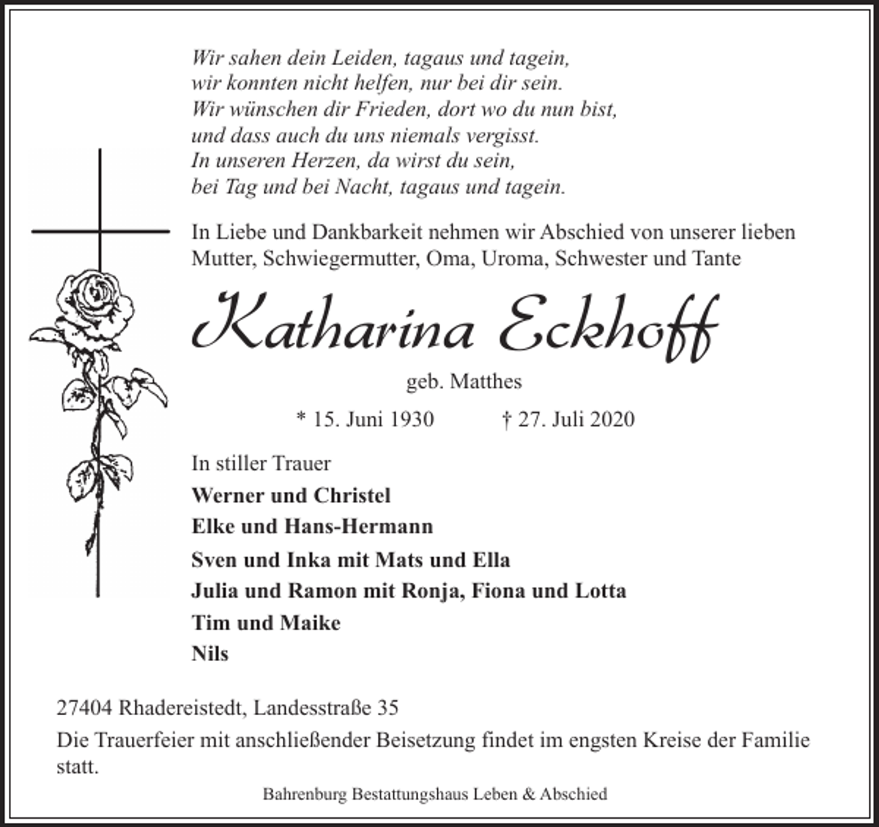 <p>Wir sahen dein Leiden, tagaus und tagein,<br />wir konnten nicht helfen, nur bei dir sein.<br />Wir wünschen dir Frieden, dort wo du nun bist,<br />und dass auch du uns niemals vergisst.<br />In unseren Herzen, da wirst du sein,<br />bei Tag und bei Nacht, tagaus und tagein.<br />In Liebe und Dankbarkeit nehmen wir Abschied von unserer lieben<br />Mutter, Schwiegermutter, Oma, Uroma, Schwester und Tante</p><p>Katharina Eckhoff<br />geb. Matthes</p><p>* 15. Juni 1930</p><p>† 27. Juli 2020</p><p>In stiller Trauer<br />Werner und Christel<br />Elke und Hans-Hermann<br />Sven und Inka mit Mats und Ella<br />Julia und Ramon mit Ronja, Fiona und Lotta<br />Tim und Maike<br />Nils<br />27404 Rhadereistedt, Landesstraße 35<br />Die Trauerfeier mit anschließender Beisetzung findet im engsten Kreise der Familie<br />statt.<br />Bahrenburg Bestattungshaus Leben &amp; Abschied</p>