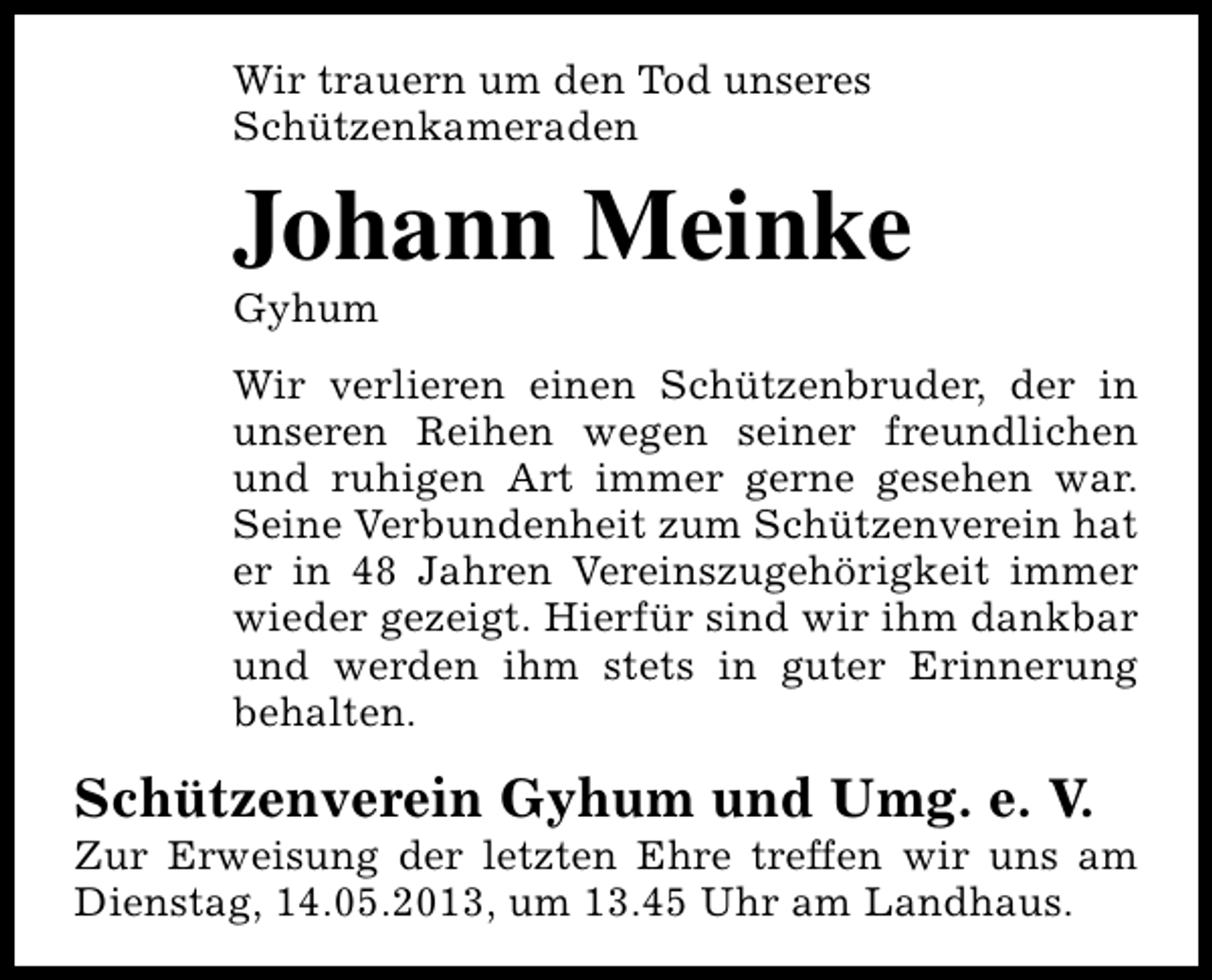 <p>Wir trauern um den Tod unseres<br />Schützenkameraden</p><p>Johann Meinke<br />Gyhum</p><p>Wir verlieren einen Schützenbruder, der in<br />unseren Reihen wegen seiner freundlichen<br />und ruhigen Art immer gerne gesehen war.<br />Seine Verbundenheit zum Schützenverein hat<br />er in 48 Jahren Vereinszugehörigkeit immer<br />wieder gezeigt. Hierfür sind wir ihm dankbar<br />und werden ihm stets in guter Erinnerung<br />behalten.</p><p>Schützenverein Gyhum und Umg. e. V.</p><p>Zur Erweisung der letzten Ehre treffen wir uns am<br />Dienstag, 14.05.2013, um 13.45 Uhr am Landhaus.</p>