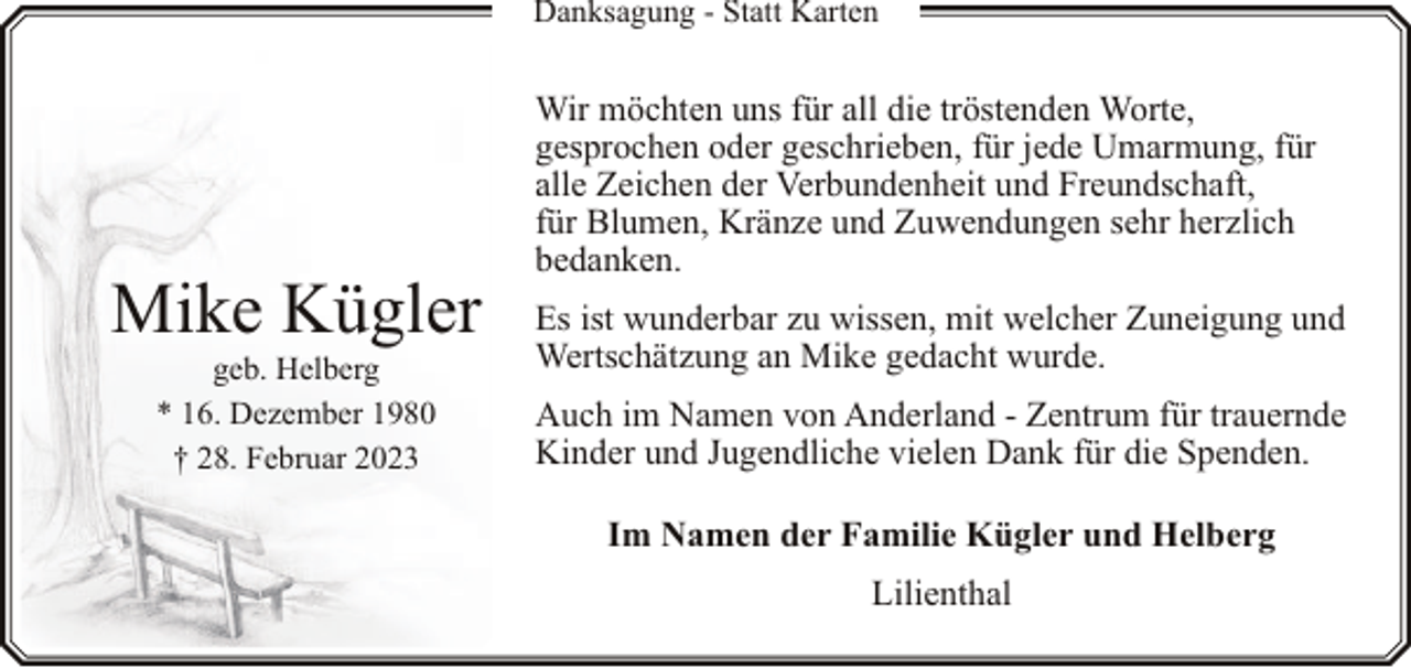 <p>Danksagung - Statt Karten</p><p>Mike Kügler<br />geb. Helberg<br />* 16. Dezember 1980<br />† 28. Februar 2023</p><p>Wir möchten uns für all die tröstenden Worte,<br />gesprochen oder geschrieben, für jede Umarmung, für<br />alle Zeichen der Verbundenheit und Freundschaft,<br />für Blumen, Kränze und Zuwendungen sehr herzlich<br />bedanken.<br />Es ist wunderbar zu wissen, mit welcher Zuneigung und<br />Wertschätzung an Mike gedacht wurde.<br />Auch im Namen von Anderland - Zentrum für trauernde<br />Kinder und Jugendliche vielen Dank für die Spenden.<br />Im Namen der Familie Kügler und Helberg<br />Lilienthal</p>