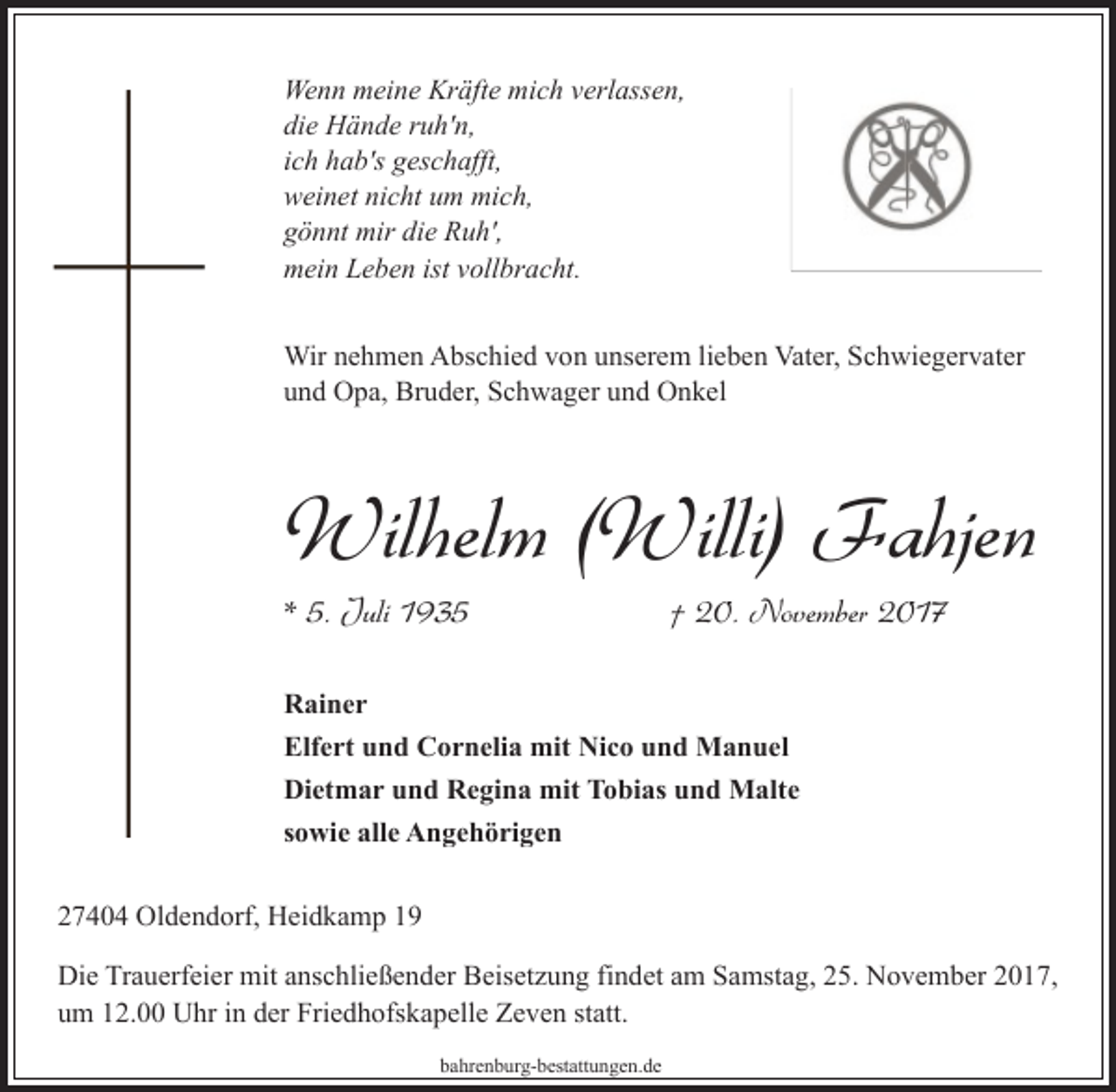 <p>Wenn meine Kräfte mich verlassen,<br />die Hände ruh'n,<br />ich hab's geschafft,<br />weinet nicht um mich,<br />gönnt mir die Ruh',<br />mein Leben ist vollbracht.<br />Wir nehmen Abschied von unserem lieben Vater, Schwiegervater<br />und Opa, Bruder, Schwager und Onkel</p><p>Wilhelm (Willi) Fahjen<br />* 5. Juli 1935</p><p>† 20. November 2017</p><p>Rainer<br />Elfert und Cornelia mit Nico und Manuel<br />Dietmar und Regina mit Tobias und Malte<br />sowie alle Angehörigen<br />27404 Oldendorf, Heidkamp 19<br />Die Trauerfeier mit anschließender Beisetzung findet am Samstag, 25. November 2017,<br />um 12.00 Uhr in der Friedhofskapelle Zeven statt.<br />bahrenburg-bestattungen.de</p>