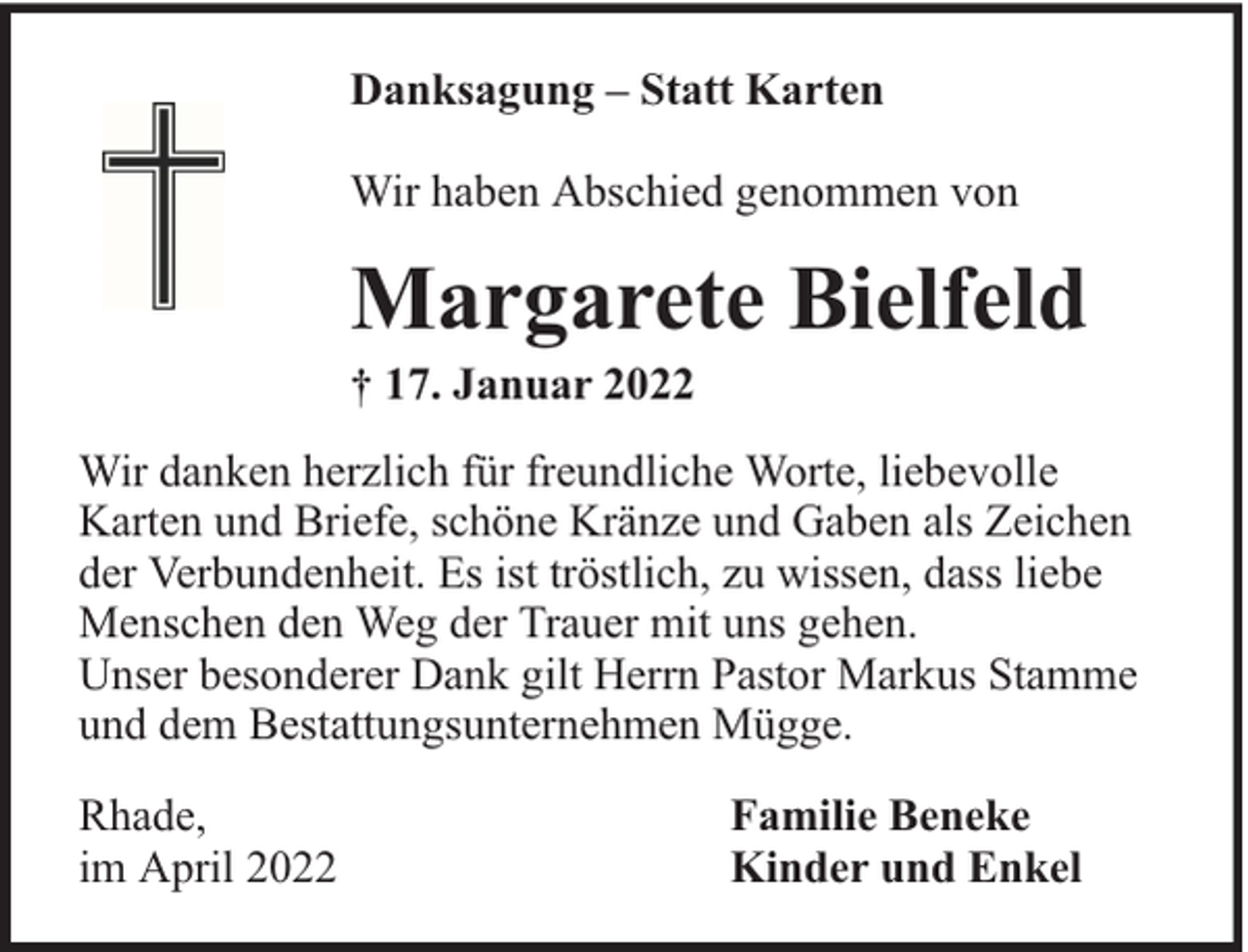 <p>Danksagung – Statt Karten<br />Wir haben Abschied genommen von</p><p>Margarete Bielfeld</p><p>† 17. Januar 2022</p><p>Wir danken herzlich für freundliche Worte, liebevolle<br />Karten und Briefe, schöne Kränze und Gaben als Zeichen<br />der Verbundenheit. Es ist tröstlich, zu wissen, dass liebe<br />Menschen den Weg der Trauer mit uns gehen.<br />Unser besonderer Dank gilt Herrn Pastor Markus Stamme<br />und dem Bestattungsunternehmen Mügge.<br />Rhade,<br />im April 2022</p><p>Familie Beneke<br />Kinder und Enkel</p>
