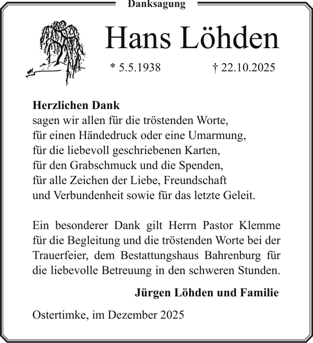 <p>Danksagung</p><p>Hans Löhden<br />* 5.5.1938</p><p>† 22.10.2025</p><p>Herzlichen Dank<br />sagen wir allen für die tröstenden Worte,<br />für einen Händedruck oder eine Umarmung,<br />für die liebevoll geschriebenen Karten,<br />für den Grabschmuck und die Spenden,<br />für alle Zeichen der Liebe, Freundschaft<br />und Verbundenheit sowie für das letzte Geleit.<br />Ein besonderer Dank gilt Herrn Pastor Klemme<br />für die Begleitung und die tröstenden Worte bei der<br />Trauerfeier, dem Bestattungshaus Bahrenburg für<br />die liebevolle Betreuung in den schweren Stunden.<br />Jürgen Löhden und Familie<br />Ostertimke, im Dezember 2025</p>