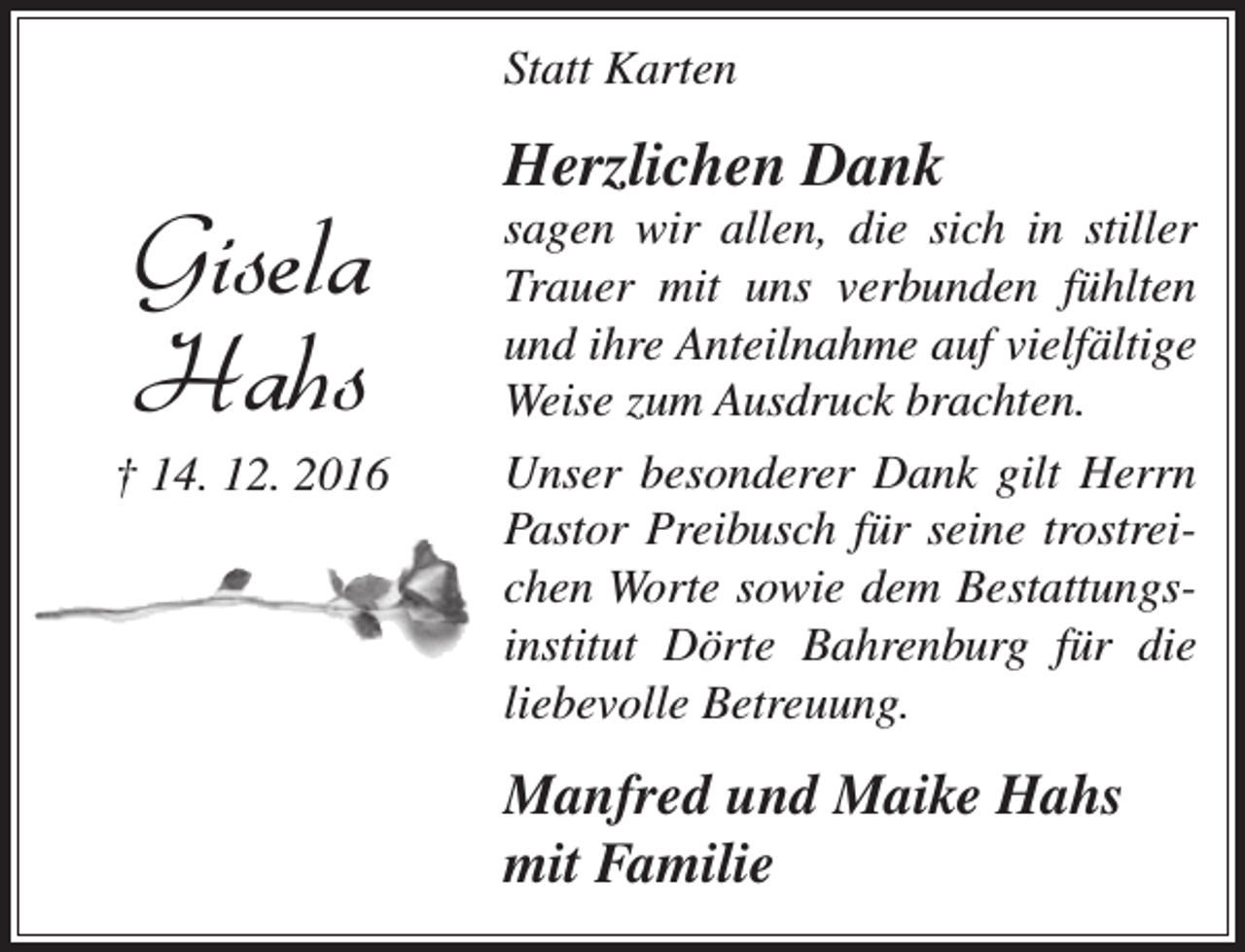 <p>Statt Karten</p><p>Gisela<br />Hahs</p><p>† 14. 12. 2016</p><p>Herzlichen Dank</p><p>sagen wir allen, die sich in stiller<br />Trauer mit uns verbunden fühlten<br />und ihre Anteilnahme auf vielfältige<br />Weise zum Ausdruck brachten.<br />Unser besonderer Dank gilt Herrn<br />Pastor Preibusch für seine trostreichen Worte sowie dem Bestattungsinstitut Dörte Bahrenburg für die<br />liebevolle Betreuung.</p><p>Manfred und Maike Hahs<br />mit Familie</p>