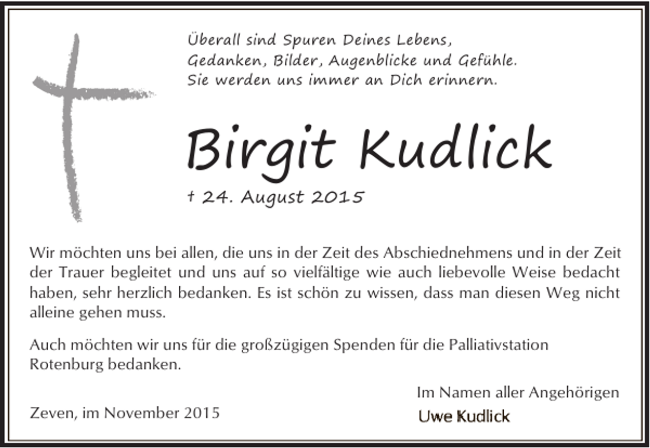 <p>Überall sind Spuren Deines Lebens,<br />Gedanken, Bilder, Augenblicke und Gefühle.<br />Sie werden uns immer an Dich erinnern.</p><p>Birgit Kudlick<br />† 24. August 2015<br />Wir möchten uns bei allen, die uns in der Zeit des Abschiednehmens und in der Zeit<br />der Trauer begleitet und uns auf so vielfältige wie auch liebevolle Weise bedacht<br />haben, sehr herzlich bedanken. Es ist schön zu wissen, dass man diesen Weg nicht<br />alleine gehen muss.<br />Auch möchten wir uns für die großzügigen Spenden für die Palliativstation<br />Rotenburg bedanken.<br />Zeven, im November 2015</p><p>Im Namen aller Angehörigen</p>