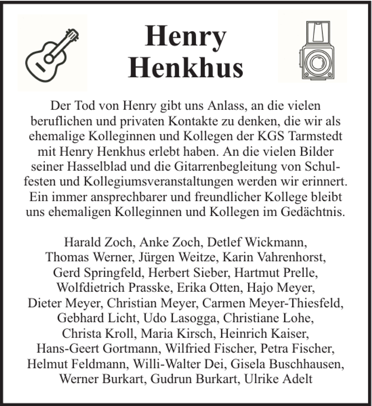 <p>Henry<br />Henkhus<br />Der Tod von Henry gibt uns Anlass, an die vielen<br />beruflichen und privaten Kontakte zu denken, die wir als<br />ehemalige Kolleginnen und Kollegen der KGS Tarmstedt<br />mit Henry Henkhus erlebt haben. An die vielen Bilder<br />seiner Hasselblad und die Gitarrenbegleitung von Schulfesten und Kollegiumsveranstaltungen werden wir erinnert.<br />Ein immer ansprechbarer und freundlicher Kollege bleibt<br />uns ehemaligen Kolleginnen und Kollegen im Gedächtnis.<br />Harald Zoch, Anke Zoch, Detlef Wickmann,<br />Thomas Werner, Jürgen Weitze, Karin Vahrenhorst,<br />Gerd Springfeld, Herbert Sieber, Hartmut Prelle,<br />Wolfdietrich Prasske, Erika Otten, Hajo Meyer,<br />Dieter Meyer, Christian Meyer, Carmen Meyer-Thiesfeld,<br />Gebhard Licht, Udo Lasogga, Christiane Lohe,<br />Christa Kroll, Maria Kirsch, Heinrich Kaiser,<br />Hans-Geert Gortmann, Wilfried Fischer, Petra Fischer,<br />Helmut Feldmann, Willi-Walter Dei, Gisela Buschhausen,<br />Werner Burkart, Gudrun Burkart, Ulrike Adelt</p>