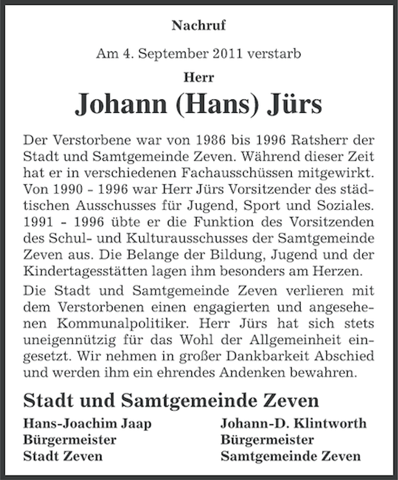 <p>Nachruf<br />Am 4. September 2011 verstarb<br />Herr</p><p>Johann (Hans) Jürs<br />Der Verstorbene war von 1986 bis 1996 Ratsherr der<br />Stadt und Samtgemeinde Zeven. Während dieser Zeit<br />hat er in verschiedenen Fachausschüssen mitgewirkt.<br />Von 1990 - 1996 war Herr Jürs Vorsitzender des städtischen Ausschusses für Jugend, Sport und Soziales.<br />1991 - 1996 übte er die Funktion des Vorsitzenden<br />des Schul- und Kulturausschusses der Samtgemeinde<br />Zeven aus. Die Belange der Bildung, Jugend und der<br />Kindertagesstätten lagen ihm besonders am Herzen.<br />Die Stadt und Samtgemeinde Zeven verlieren mit<br />dem Verstorbenen einen engagierten und angesehenen Kommunalpolitiker. Herr Jürs hat sich stets<br />uneigennützig für das Wohl der Allgemeinheit eingesetzt. Wir nehmen in großer Dankbarkeit Abschied<br />und werden ihm ein ehrendes Andenken bewahren.</p><p>Stadt und Samtgemeinde Zeven<br />Hans-Joachim Jaap<br />Bürgermeister<br />Stadt Zeven</p><p>Johann-D. Klintworth<br />Bürgermeister<br />Samtgemeinde Zeven</p>
