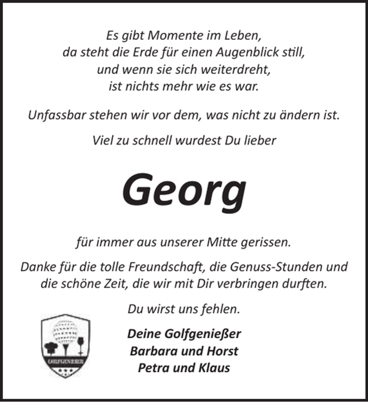 <p>Es gibt Momente im Leben,<br />da steht die Erde für einen Augenblick still,<br />und wenn sie sich weiterdreht,<br />ist nichts mehr wie es war.<br />Unfassbar stehen wir vor dem, was nicht zu ändern ist.<br />Viel zu schnell wurdest Du lieber</p><p>Georg<br />für immer aus unserer Mitte gerissen.<br />Danke für die tolle Freundschaft, die Genuss-Stunden und<br />die schöne Zeit, die wir mit Dir verbringen durften.<br />Du wirst uns fehlen.<br />Deine Golfgenießer<br />Barbara und Horst<br />Petra und Klaus</p>
