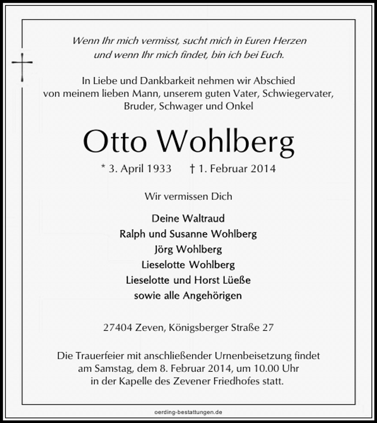 <p>Wenn Ihr mich vermisst, sucht mich in Euren Herzen<br />und wenn Ihr mich findet, bin ich bei Euch.</p><p>In Liebe und Dankbarkeit nehmen wir Abschied<br />von meinem lieben Mann, unserem guten Vater, Schwiegervater,<br />Bruder, Schwager und Onkel</p><p>Otto Wohlberg<br />* 3. April 1933</p><p>† 1. Februar 2014</p><p>Wir vermissen Dich</p><p>27404 Zeven, Königsberger Straße 27<br />Die Trauerfeier mit anschließender Urnenbeisetzung findet<br />am Samstag, dem 8. Februar 2014, um 10.00 Uhr<br />in der Kapelle des Zevener Friedhofes statt.<br />oerding-bestattungen.de</p>
