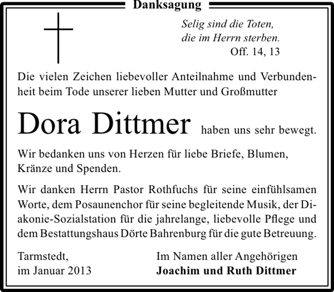 <p>Danksagung<br />Selig sind die Toten,<br />die im Herrn sterben.<br />Off. 14, 13</p><p>Die vielen Zeichen liebevoller Anteilnahme und Verbundenheit beim Tode unserer lieben Mutter und Großmutter</p><p>Dora Dittmer</p><p>haben uns sehr bewegt.</p><p>Wir bedanken uns von Herzen für liebe Briefe, Blumen,<br />Kränze und Spenden.<br />Wir danken Herrn Pastor Rothfuchs für seine einfühlsamen<br />Worte, dem Posaunenchor für seine begleitende Musik, der Diakonie-Sozialstation für die jahrelange, liebevolle Pﬂege und<br />dem Bestattungshaus Dörte Bahrenburg für die gute Betreuung.<br />Tarmstedt,<br />im Januar 2013</p><p>Im Namen aller Angehörigen<br />Joachim und Ruth Dittmer</p>