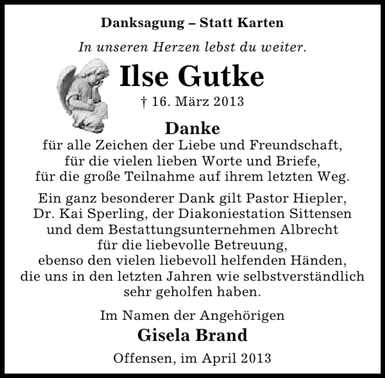 <p>Danksagung – Statt Karten<br />In unseren Herzen lebst du weiter.</p><p>Ilse Gutke<br />† 16. März 2013</p><p>Danke</p><p>für alle Zeichen der Liebe und Freundschaft,<br />für die vielen lieben Worte und Briefe,<br />für die große Teilnahme auf ihrem letzten Weg.<br />Ein ganz besonderer Dank gilt Pastor Hiepler,<br />Dr. Kai Sperling, der Diakoniestation Sittensen<br />und dem Bestattungsunternehmen Albrecht<br />für die liebevolle Betreuung,<br />ebenso den vielen liebevoll helfenden Händen,<br />die uns in den letzten Jahren wie selbstverständlich<br />sehr geholfen haben.<br />Im Namen der Angehörigen</p><p>Gisela Brand</p><p>Offensen, im April 2013</p>