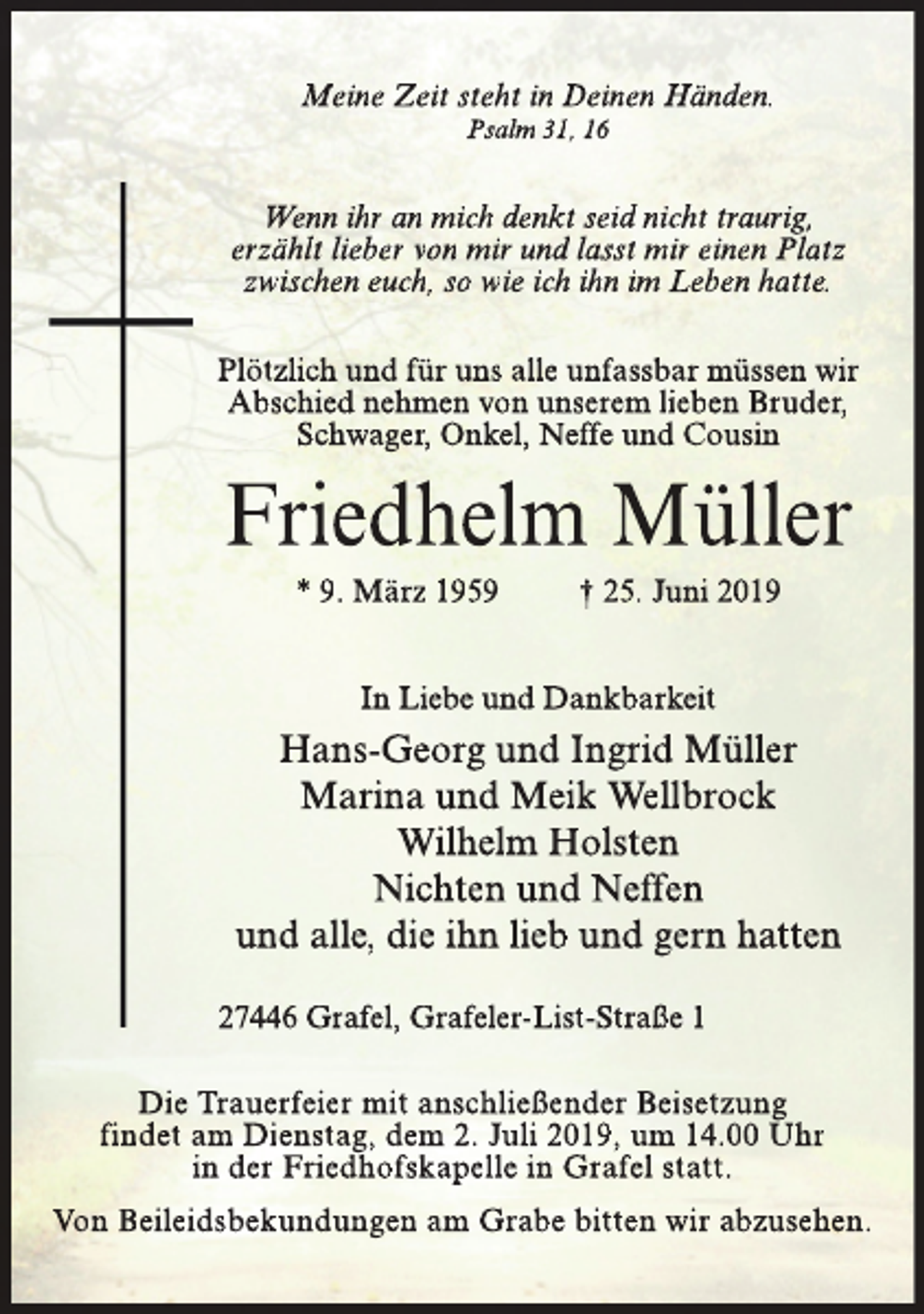 <p>Meine Zeit steht in Deinen Händen.<br />Psalm 31, 16</p><p>Wenn ihr an mich denkt seid nicht traurig,<br />erzählt lieber von mir und lasst mir einen Platz<br />zwischen euch, so wie ich ihn im Leben hatte.<br />Plötzlich und für uns alle unfassbar müssen wir<br />Abschied nehmen von unserem lieben Bruder,<br />Schwager, Onkel, Neffe und Cousin</p><p>Friedhelm Müller<br />* 9. März 1959</p><p>† 25. Juni 2019</p><p>In Liebe und Dankbarkeit</p><p>Hans-Georg und Ingrid Müller<br />Marina und Meik Wellbrock<br />Wilhelm Holsten<br />Nichten und Neffen<br />und alle, die ihn lieb und gern hatten<br />27446 Grafel, Grafeler-List-Straße 1<br />Die Trauerfeier mit anschließender Beisetzung<br />findet am Dienstag, dem 2. Juli 2019, um 14.00 Uhr<br />in der Friedhofskapelle in Grafel statt.<br />Von Beileidsbekundungen am Grabe bitten wir abzusehen.</p>