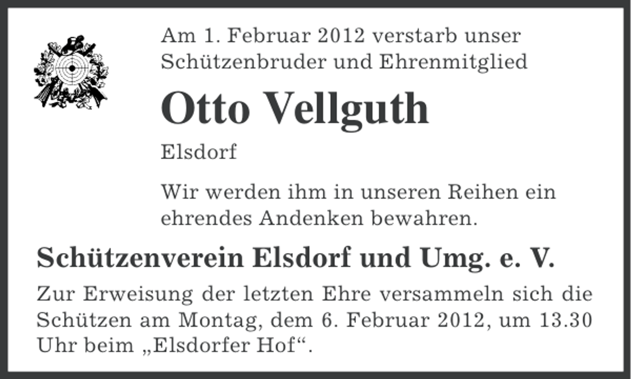 <p>Am 1. Februar 2012 verstarb unser<br />Schützenbruder und Ehrenmitglied</p><p>Otto Vellguth<br />Elsdorf<br />Wir werden ihm in unseren Reihen ein<br />ehrendes Andenken bewahren.</p><p>Schützenverein Elsdorf und Umg. e. V.<br />Zur Erweisung der letzten Ehre versammeln sich die<br />Schützen am Montag, dem 6. Februar 2012, um 13.30<br />Uhr beim „Elsdorfer Hof“.</p>