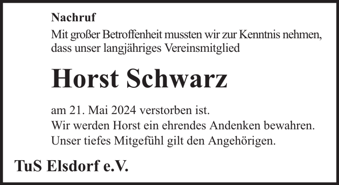 <p>Nachruf<br />Mit großer Betroffenheit mussten wir zur Kenntnis nehmen,<br />dass unser langjähriges Vereinsmitglied</p><p>Horst Schwarz<br />am 21. Mai 2024 verstorben ist.<br />Wir werden Horst ein ehrendes Andenken bewahren.<br />Unser tiefes Mitgefühl gilt den Angehörigen.</p><p>TuS Elsdorf e.V.</p>