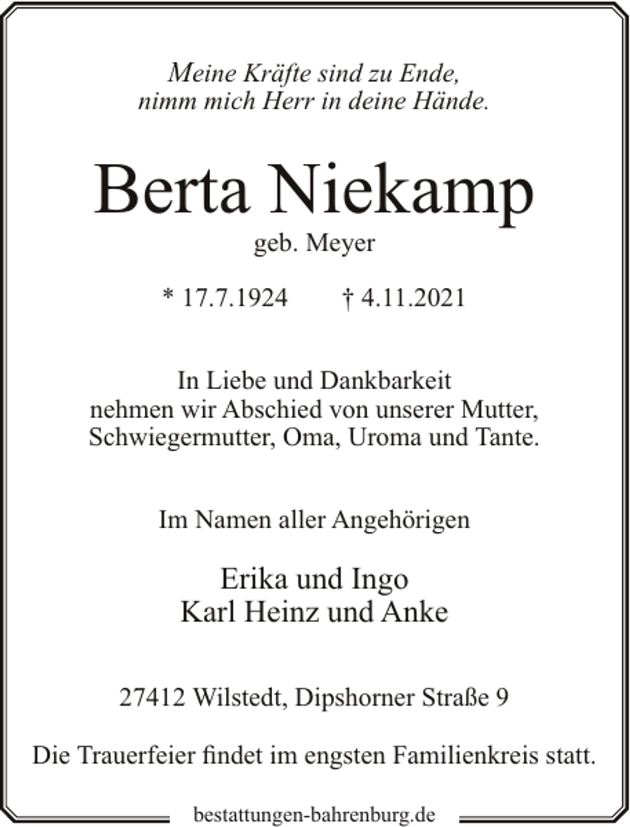 <p>Meine Kräfte sind zu Ende,<br />nimm mich Herr in deine Hände.</p><p>Berta Niekamp<br />geb. Meyer</p><p>* 17.7.1924</p><p>† 4.11.2021</p><p>In Liebe und Dankbarkeit<br />nehmen wir Abschied von unserer Mutter,<br />Schwiegermutter, Oma, Uroma und Tante.<br />Im Namen aller Angehörigen</p><p>Erika und Ingo<br />Karl Heinz und Anke<br />27412 Wilstedt, Dipshorner Straße 9<br />Die Trauerfeier findet im engsten Familienkreis statt.<br />bestattungen-bahrenburg.de</p>