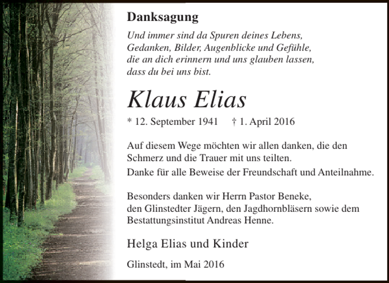 <p>Danksagung<br />Und immer sind da Spuren deines Lebens,<br />Gedanken, Bilder, Augenblicke und Gefühle,<br />die an dich erinnern und uns glauben lassen,<br />dass du bei uns bist.</p><p>Klaus Elias<br />* 12. September 1941</p><p>† 1. April 2016</p><p>Auf diesem Wege möchten wir allen danken, die den<br />Schmerz und die Trauer mit uns teilten.<br />Danke für alle Beweise der Freundschaft und Anteilnahme.<br />Besonders danken wir Herrn Pastor Beneke,<br />den Glinstedter Jägern, den Jagdhornbläsern sowie dem<br />Bestattungsinstitut Andreas Henne.</p><p>Helga Elias und Kinder<br />Glinstedt, im Mai 2016</p>