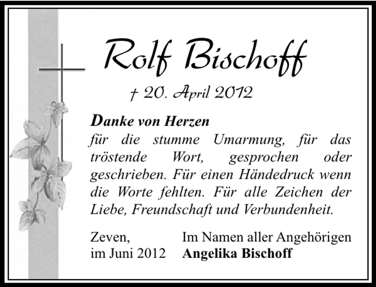 <p>Rolf Bischoff<br />† 20. April 2012</p><p>Danke von Herzen</p><p>für die stumme Umarmung, für das<br />tröstende<br />Wort,<br />gesprochen<br />oder<br />geschrieben. Für einen Händedruck wenn<br />die Worte fehlten. Für alle Zeichen der<br />Liebe, Freundschaft und Verbundenheit.<br />Zeven,<br />im Juni 2012</p><p>Im Namen aller Angehörigen<br />Angelika Bischoff</p>