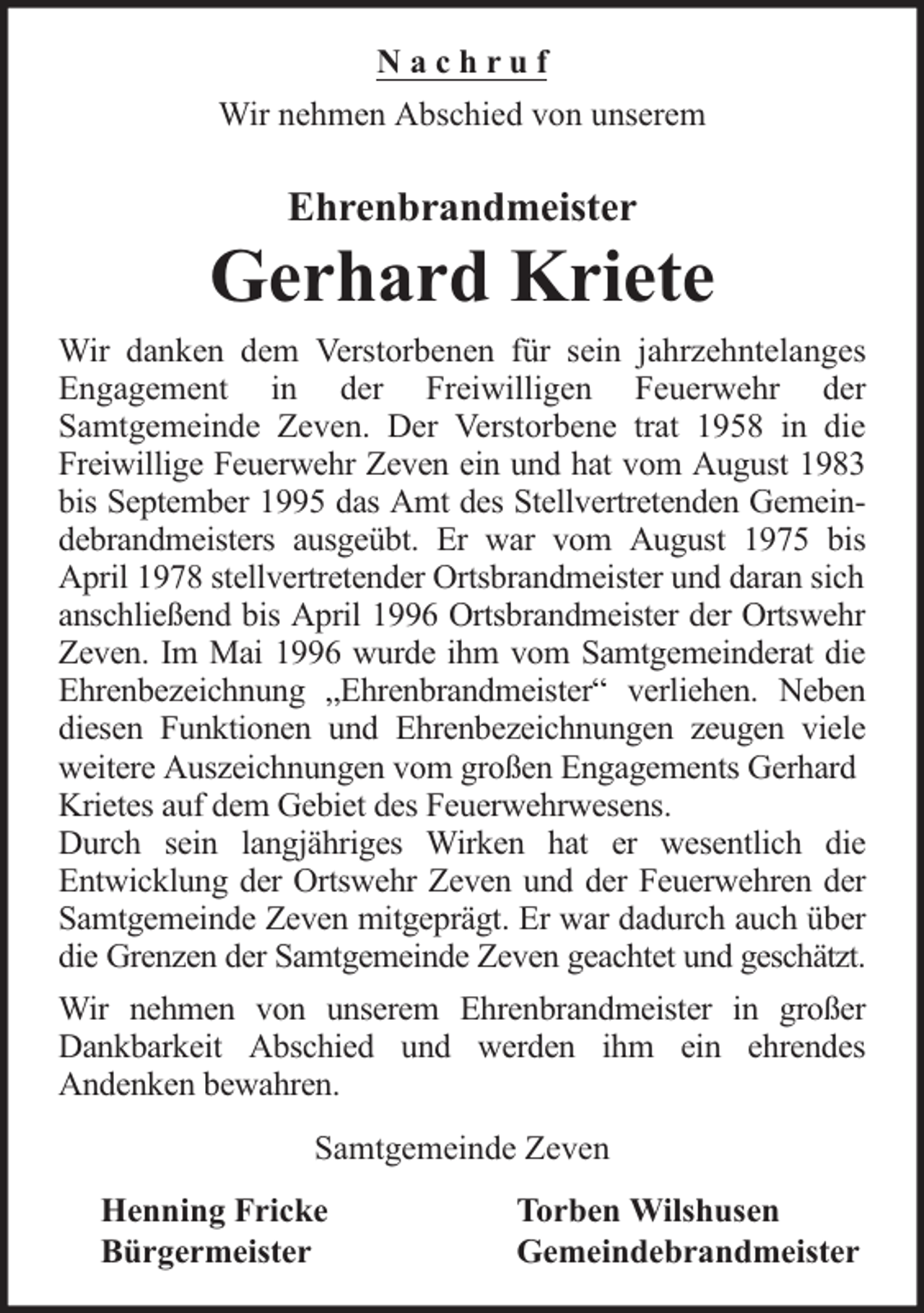 <p>Nachruf<br />Wir nehmen Abschied von unserem</p>
<p>Ehrenbrandmeister</p>
<p>Gerhard Kriete<br />Wir danken dem Verstorbenen für sein jahrzehntelanges<br />Engagement in der Freiwilligen Feuerwehr der<br />Samtgemeinde Zeven. Der Verstorbene trat 1958 in die<br />Freiwillige Feuerwehr Zeven ein und hat vom August 1983<br />bis September 1995 das Amt des Stellvertretenden Gemeindebrandmeisters ausgeübt. Er war vom August 1975 bis<br />April 1978 stellvertretender Ortsbrandmeister und daran sich<br />anschließend bis April 1996 Ortsbrandmeister der Ortswehr<br />Zeven. Im Mai 1996 wurde ihm vom Samtgemeinderat die<br />Ehrenbezeichnung „Ehrenbrandmeister“ verliehen. Neben<br />diesen Funktionen und Ehrenbezeichnungen zeugen viele<br />weitere Auszeichnungen vom großen Engagements Gerhard<br />Krietes auf dem Gebiet des Feuerwehrwesens.<br />Durch sein langjähriges Wirken hat er wesentlich die<br />Entwicklung der Ortswehr Zeven und der Feuerwehren der<br />Samtgemeinde Zeven mitgeprägt. Er war dadurch auch über<br />die Grenzen der Samtgemeinde Zeven geachtet und geschätzt.<br />Wir nehmen von unserem Ehrenbrandmeister in großer<br />Dankbarkeit Abschied und werden ihm ein ehrendes<br />Andenken bewahren.<br />Samtgemeinde Zeven<br />Henning Fricke<br />Bürgermeister</p>
<p>Torben Wilshusen<br />Gemeindebrandmeister</p>